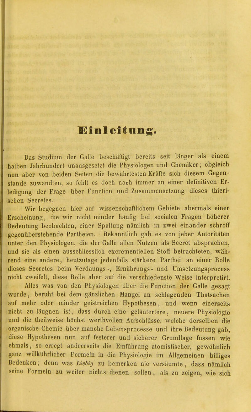 l^inleitiin^ Das Studium der Galle beschäftigt bereits seit länger als einem halben Jahrhundert unausgesetzt die Physiologen und Chemiker; obgleich nun aber von beiden Seiten die bewährtesten Kräfte sich diesem Gegen- stande zuwandten, so fehlt es doch noch immer an einer definitiven Er- ledigung der Frage über Function und Zusammensetzung dieses Ihieri- schen Secretes. Wir begegnen hier auf wissenschaftlichem Gebiete abermals einer Erscheinung, die wir nicht minder häufig bei socialen Fragen höherer Bedeutung beobachten, einer Spaltung nämlich in zwei einander schroff gegenüberstehende Partheien. Bekanntlich gab es von jeher Autoritäten unter den Physiologen, die der Galle allen Nutzen als Secret absprachen, und sie als einen ausschliesslich excrementiellen Stofl betrachteten, wäh- rend eine andere, heutzutage jedenfalls stärkere Parthei an einer Rolle dieses Secretes beim Verdaungs-, Ernäbrungs- und Umsetzungsprocess nicht zweifelt, diese Rolle aber auf die verschiedenste Weise interpretirt. Alles was von den Physiologen über die Function der Galle gesagt wurde, beruht bei dem gänzlichen Mangel an schlagenden Thatsachen auf mehr oder minder geistreichen Hypothesen, und wenn einerseits nicht zu läugnen ist, dass durch eine geläufertere, neuere Physiologie und die theilweise höchst werthvollen Aufschlüsse, welche derselben die organische Chemie über manche Lebensprocesse und ihre Bedeutung gab, diese Hypothesen nun auf festerer und sicherer Grundlage fussen wie ehmals, so erregt andrerseits die Einführung atomistischer, gewöhnlich ganz willkührhcher Formeln in die Physiologie im Allgemeinen billiges Bedenken; denn was Liebig zu bemerken nie versäumte, dass nämlich seine Formeln zu weiter nichts dienen sollen, als zu zeigen, wie sich