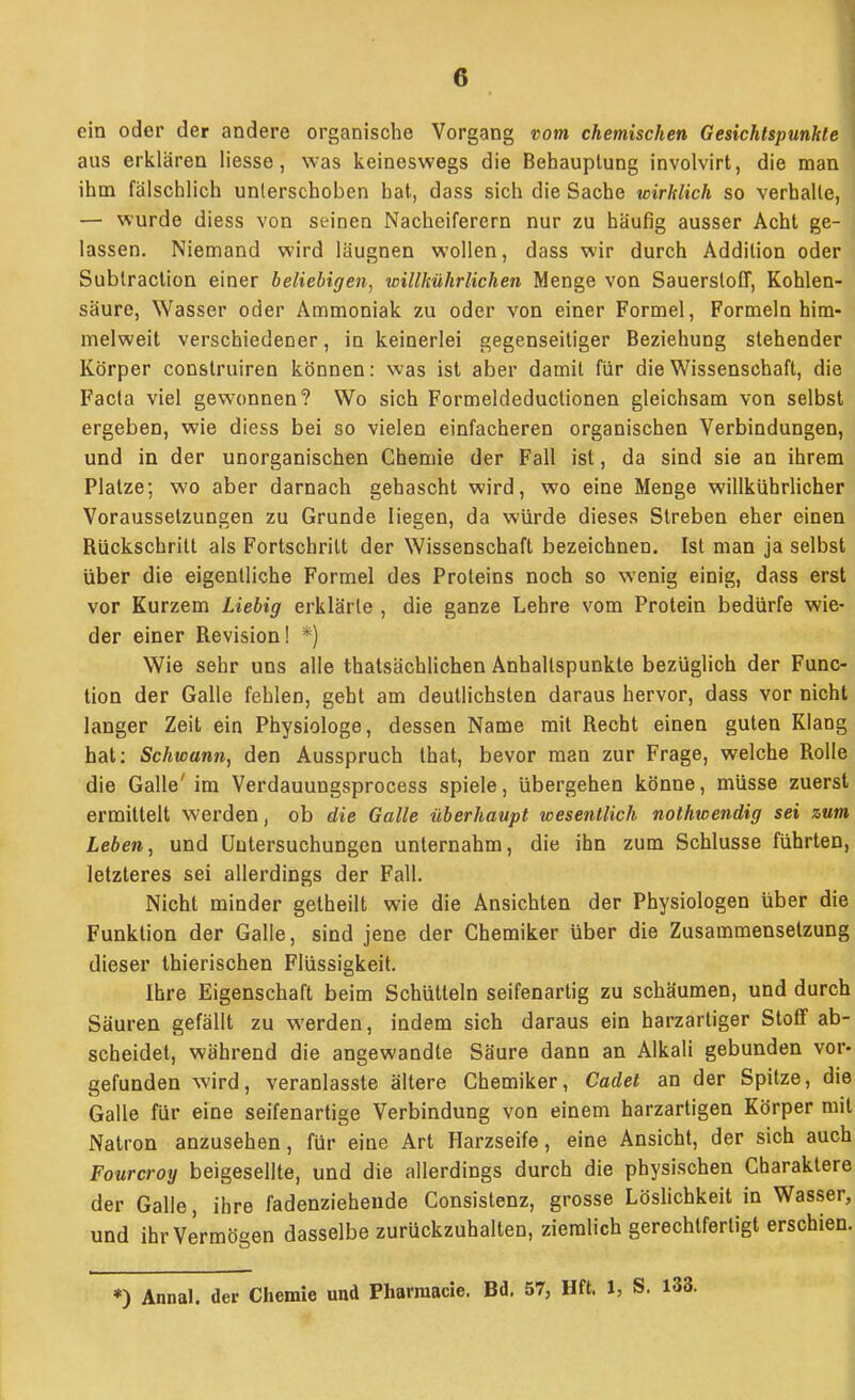 ein oder der andere organische Vorgang vom chemischen Gesichtspunkte aus erklären Hesse, was keineswegs die Behauptung involvirt, die man ihm fälschlich unterschoben bat, dass sich die Sache wirklich so verhalle, — wurde diess von seinen Nacheiferern nur zu häufig ausser Acht ge- lassen. Niemand wird läugnen wollen, dass wir durch Addition oder Sublraction einer beliebigen^ willltührlichen Menge von Sauerstoff, Kohlen- säure, Wasser oder Ammoniak zu oder von einer Formel, Formeln him- melweit verschiedener, in keinerlei gegenseitiger Beziehung stehender Körper construiren können: was ist aber damit für die Wissenschaft, die Facta viel gewonnen? Wo sich Formeldeductionen gleichsam von selbst ergeben, wie diess bei so vielen einfacheren organischen Verbindungen, und in der unorganischen Chemie der Fall ist, da sind sie an ihrem Platze; wo aber darnach gehascht wird, wo eine Menge willkührhcher Voraussetzungen zu Grunde liegen, da würde dieses Streben eher einen Rückschritt als Fortschritt der Wissenschaft bezeichnen. Ist man ja selbst über die eigentliche Formel des Proteins noch so wenig einig, dass erst vor Kurzem Liebig erklärte , die ganze Lehre vom Protein bedürfe wie- der einer Revision! *) Wie sehr uns alle thatsächlichen Anhaltspunkte bezüglich der Func- tion der Galle fehlen, gebt am deutlichsten daraus hervor, dass vor nicht langer Zeit ein Physiologe, dessen Name mit Recht einen guten Klang hat: Schwann, den Ausspruch that, bevor man zur Frage, welche Rolle die Galle' im Verdauungsprocess spiele, übergehen könne, müsse zuerst ermittelt werden, ob die Galle überhaupt wesentlich nothwendig sei zum Leben, und Untersuchungen unternahm, die ihn zum Schlüsse führten, letzteres sei allerdings der Fall. Nicht minder getheilt wie die Ansichten der Physiologen über die Funktion der Galle, sind jene der Chemiker über die Zusammensetzung dieser Ihierischen Flüssigkeit. Ihre Eigenschaft beim Schütteln seifenartig zu schäumen, und durch Säuren gefällt zu werden, indem sich daraus ein harzartiger Stoff ab- scheidet, während die angewandte Säure dann an Alkali gebunden vor- gefunden wird, veranlasste ältere Chemiker, Cadet an der Spitze, die Galle für eine seifenartige Verbindung von einem harzartigen Körper mit Natron anzusehen, für eine Art Harzseife, eine Ansicht, der sich auch Fourcroy beigesellte, und die allerdings durch die physischen Charaktere der Galle, ihre fadenziehende Consistenz, grosse Löslichkeit in Wasser, und ihr Vermögen dasselbe zurückzuhalten, ziemlich gerechtfertigt erschien. *) Annal. der Chemie und Pharraacie. Bd. 57, Hft. 1, S.