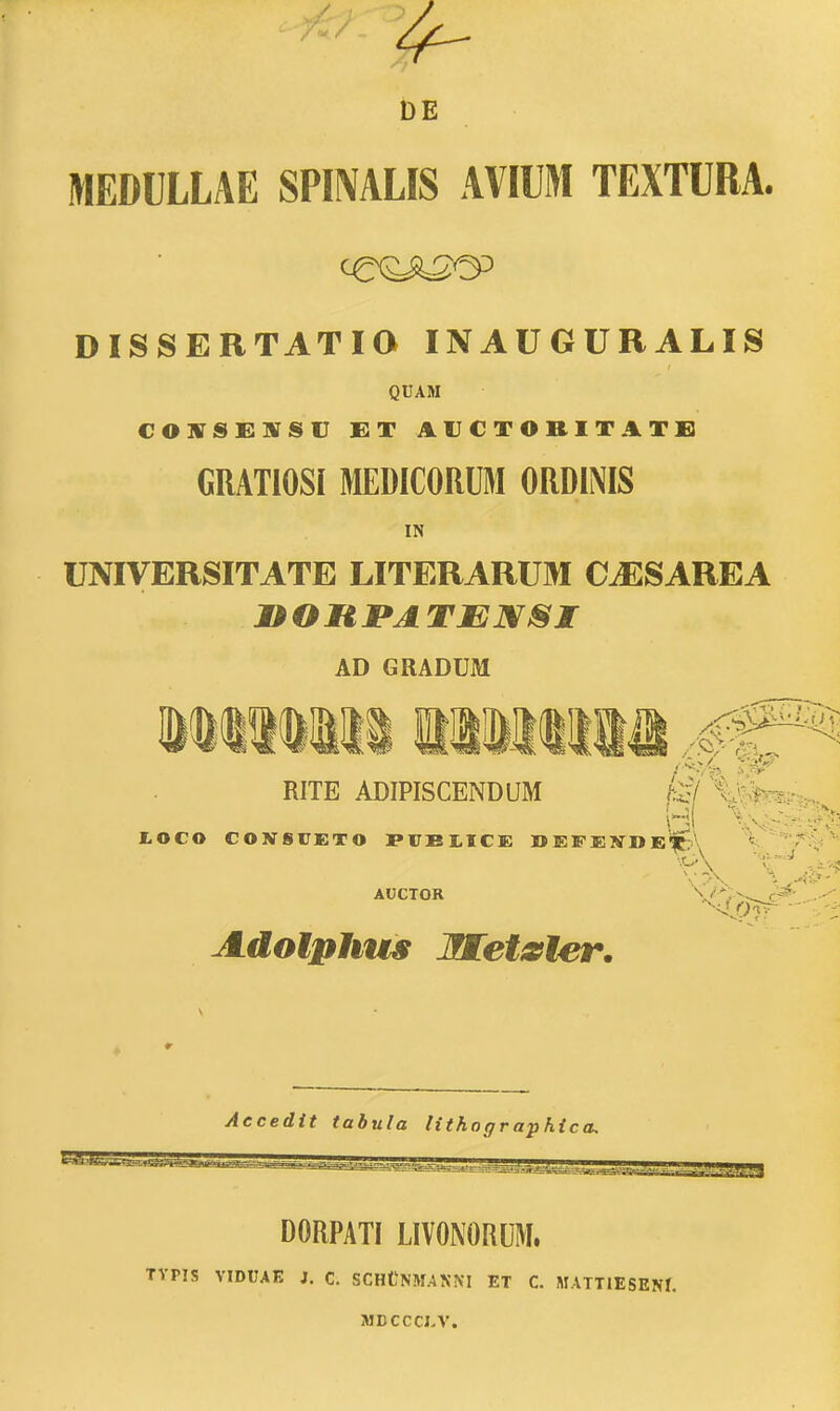 DE MEDULLAE SPIMLIS AVIUM TEXTURA. DISSERTATia INAUGURALIS QUAM COTB Sl&TS SV £T AVCTORITATC] GRATlOSi MEDICORUM ORDINIS IN UNIVERSITATE LITERARUM C^SAREA AD GRADUM RITE ADIPISCENDUM I.OCO CONSTETO I»FBI,1CE »EFElffDIJ#p\ V''.? AUCTOR V'' V^^-^c^' Adolphvts Jnretsfier. Aecedit tabula lithographica. DORPATI LIVONORUM. TYPIS VIDUAE J. C. SCHtNM.4NKI ET C. MATTIESEJff. MDCCCI-V.