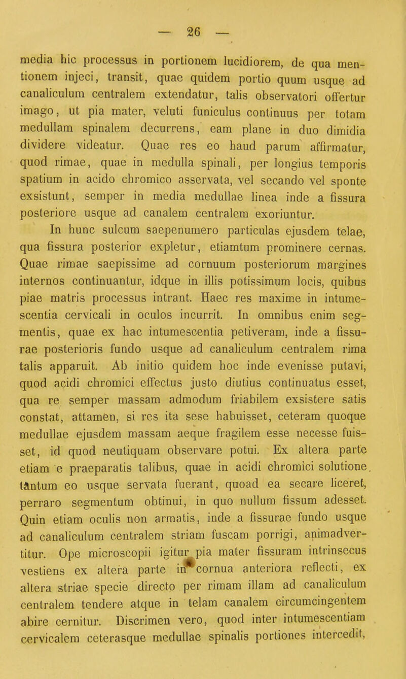 media hic processus in portionem lucidiorem, de qua men- tionem injeci, transit, quae quidem portio quum usque ad canaliculum centralem extendatur, talis observatori ofTertur imago, ut pia mater, veluti funiculus continuus per totam medullam spinalem decurrens, eam plane in duo dimidia dividere videatur. Quae res eo haud parum affirmalur, quod rimae, quae in medulla spinah', per longius temporis spatium in acido chromico asservata, vel secando vel sponte exsistunt, seraper in media medullae linea inde a fissura posleriore usque ad canalem centralem exoriuntur, In hunc sulcum saepenuraero particulas ejusdem telae, qua fissura posterior expletur, etiamtum prominere cernas. Quae rimae saepissime ad cornuum posteriorum margines internos continuantur, idque in iUis potissimum locis, quibus piae matris processus intrant. Haec res maxime in intume- scentia cervicali in oculos incurrit. In omnibus enim seg- mentis, quae ex hac intumescentia petiveram, inde a fissu- rae posterioris fundo usque ad canaliculum centralem rima talis apparuit. Ab initio quidem hoc inde evenisse putavi, quod acidi chromici efFectus justo diulius continuatus esset, qua re semper massam admodum friabilem exsistere satis constat, attamen, si res ita sese habuisset, ceteram quoque medullae ejusdem massam aeque fragilem esse necesse fuis- set, id quod neutiquam observare potui. Ex altera parte etiam e praeparatis talibus, quae in acidi chromici solutione. taintum eo usque servata fuerant, quoad ea secare liceret, perraro segmentum obtinui, in quo nullum fissum adesset. Quin etiam oculis non armatis, inde a fissurae fundo usque ad canaliculum centralem striam fuscam porrigi, animadver- titur. Ope microscopii igitur pia mater fissuram intrinsecus vestiens ex altera parte irf^cornua anteriora reflccti, ex altera striae specie directo per rimam illam ad canaliculum centralem tendere atque in telam canalem circumcingentera abire cernitur. Discrimen vero, quod inter intumescentiam cervicalera ceterasque medullae spinalis portiones inlercedit,