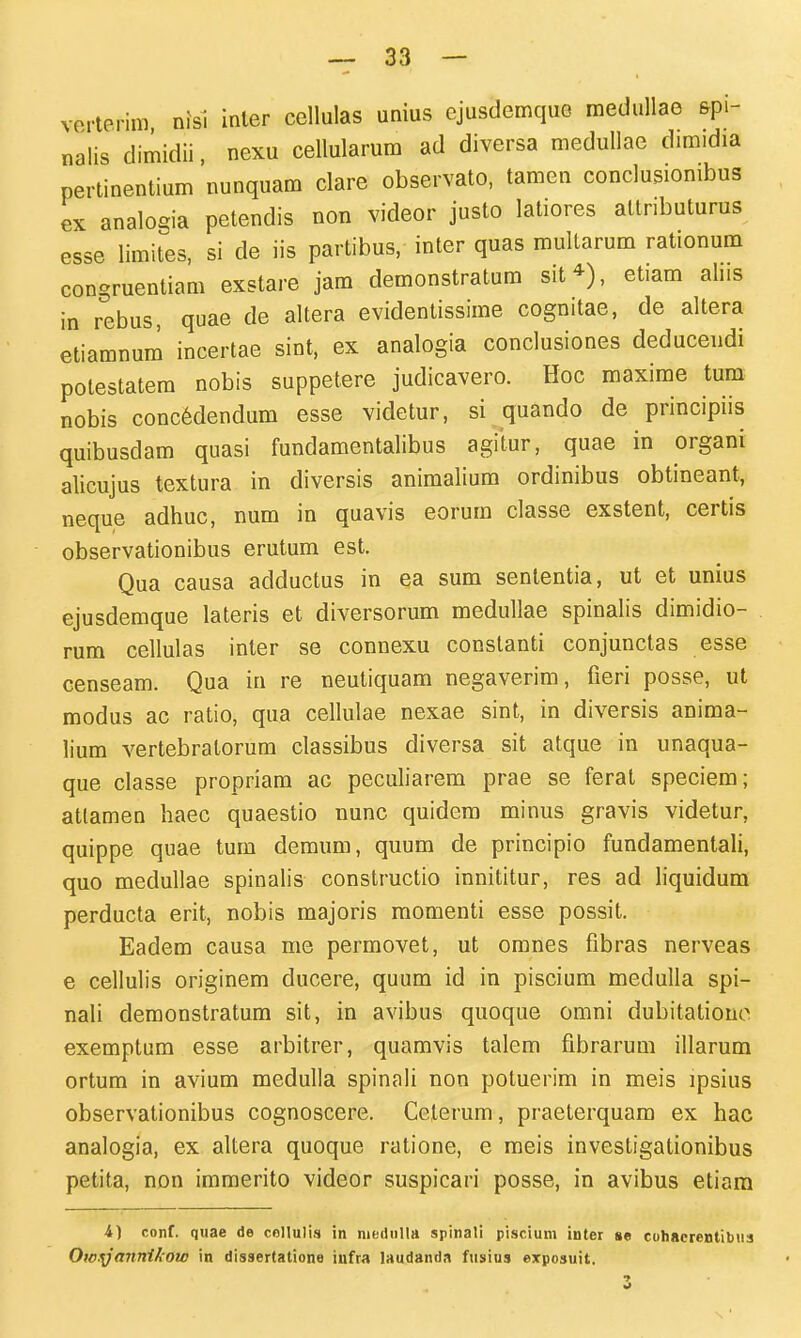 vorterim nisi inler cellulas unius ejusdemque medullae &pi- nalis dimidii, nexu cellularum ad diversa medullae dimidia pertinentium nunquam clare observato, tamen conclusionibus ex analogia petendis non videor justo latiores attnbuturus esse limites, si de iis partibus, inter quas multarum rationum congruentiam exstare jam demonstratum sit^), etiam aliis in rebus, quae de altera evidentissime cognitae, de altera etiamnum incertae sint, ex analogia conclusiones deducendi potestatera nobis suppetere judicavero. Hoc maxime tum nobis conc6dendum esse videtur, si quando de principiis quibusdam quasi fundamentalibus agitur, quae in organi alicujus textura in diversis animalium ordinibus obtineant, neque adhuc, num in quavis eorum classe exstent, certis observationibus erutum est. Qua causa adductus in ea sum sententia, ut et unius ejusdemque lateris et diversorum meduUae spinalis dimidio- rum cellulas inter se connexu constanti conjunctas esse censeam. Qua in re neutiquam negaverim, fieri posse, ut modus ac ratio, qua cellulae nexae sint, in diversis anima- lium vertebratorum classibus diversa sit atque in unaqua- que classe propriam ac peculiarem prae se ferat speciem; attamen haec quaestio nunc quidem minus gravis videtur, quippe quae tum demum, quum de principio fundamentali, quo medullae spinalis constructio innititur, res ad liquidum perducta erit, nobis majoris raomenti esse possit. Eadem causa me permovet, ut omnes fibras nerveas e cellulis originem ducere, quum id in piscium medulla spi- nali demonstratum sit, in avibus quoque omni dubitationo exemptum esse arbitrer, quamvis talem fibrarum iilarum ortum in avium medulla spinali non potuerim in meis ipsius observationibus cognoscere. Celerum, praeterquam ex hac analogia, ex altera quoque ratione, e meis investigationibus petita, non immerito videor suspicari posse, in avibus etiara i) conf, quae de coHulis in modnlta spinali piscium inter se cuhacrenlibua OwyanniAow in dissertatione iufra laudanda fusius exposuit. 3 •