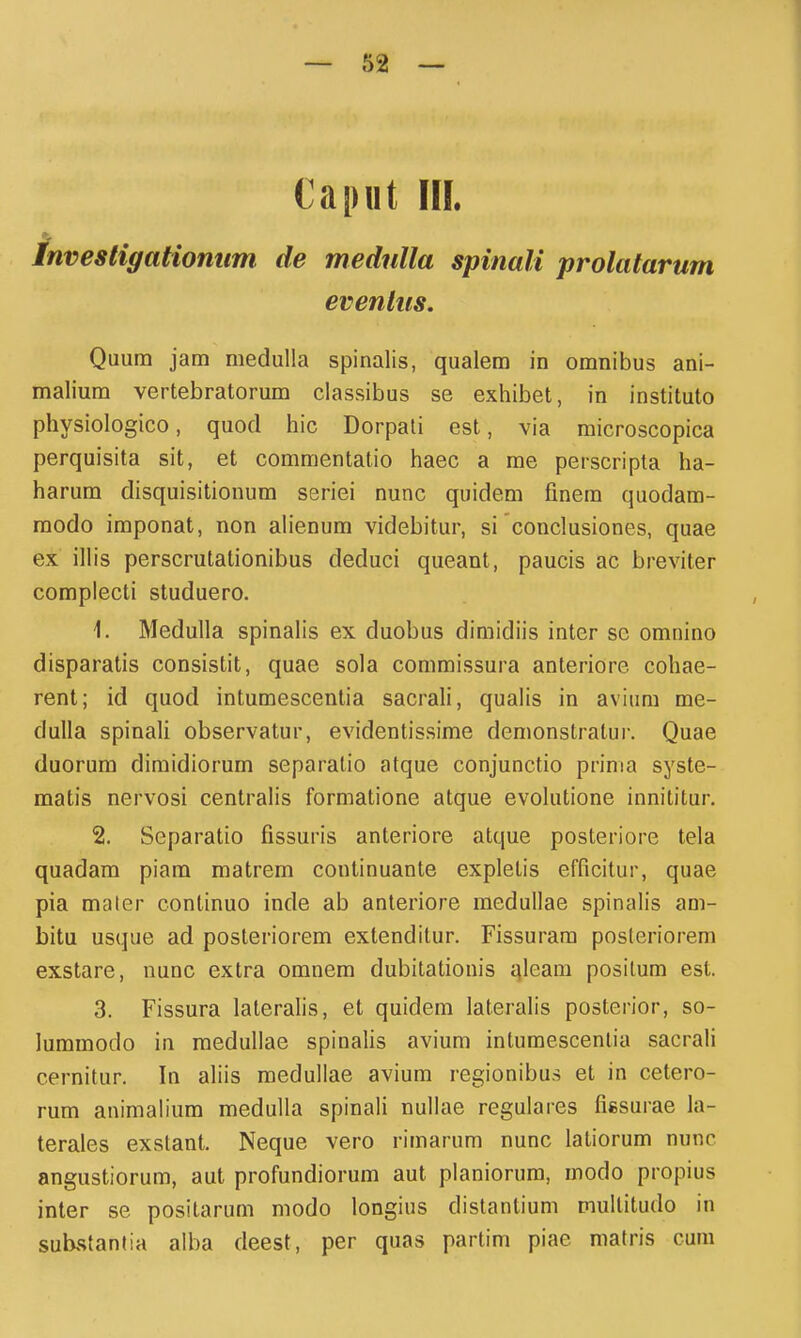 Caput IIL investigationum de medulla spinali prolatarum evenlus. Quum jam medulla spinalis, qualem in omnibus ani- malium vertebratorum classibus se exhibet, in instituto physiologico, quod hic Dorpati est, via microscopica perquisita sit, et commentatio haec a me perscripta ha- harum disquisitionum seriei nunc quidem finem quodam- modo imponat, non alienum videbitur, si conclusiones, quae ex ilhs perscrutationibus deduci queant, paucis ac breviter complecti studuero. 1. Medulla spinalis ex duobus dimidiis inter sc omnino disparatis consistit, quae sola commissura anteriore cohae- rent; id quod intumescenlia sacrali, qualis in avium me- dulla spinaU observatur, evidentissime demonstratur. Quae duorum dimidiorum separatio atque conjunctio prima syste- matis nervosi centralis formatione atque evolutione innititur. 2. Separatio fissuris anteriore atque posteriore tela quadam piam matrem conlinuante expletis efficitur, quae pia maler conlinuo inde ab anteriore medullae spinalis am- bitu usque ad posteriorem extenditur. Fissuram posteriorem exstare, nunc extra omnem dubitationis qleam positum est. 3. Fissura lateralis, et quidem lateralis posterior, so- lummodo in medullae spinalis avium intumescentia sacrali cernitur. In aliis medullae avium regionibus et in cetero- rum animalium medulla spinali nullae regulares fissurae la- terales exstant. Neque vero rimarum nunc latiorum nunc angustiorum, aut profundiorum aut planiorum, modo propius inter se positarum modo longius distantium multitudo in substantia alba deest, per quas partim piae matris cum