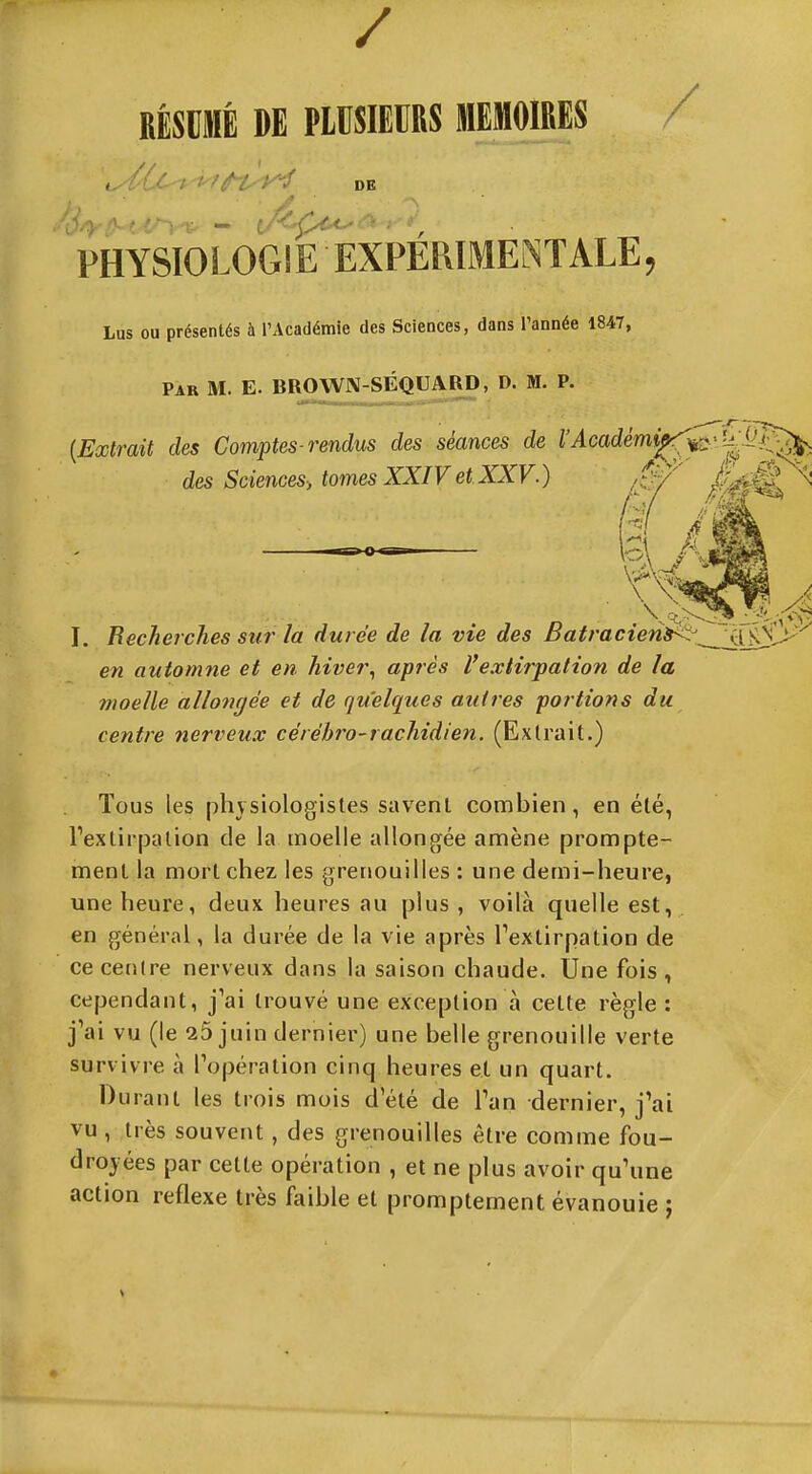 / RÉSUMÉ DE PLUSIEURS MEMOIRES / , ' hé'l^y^ DE PHYSIOLOGIE EXPÉRIMENTALE, Lus ou présentés à l'Académie des Sciences, dans l'année 1847, Par m. E. BROWN-SÉQUARD, D. M. P. 11  ■ I II r - 111 {Extrait des Comptes-rendus des séances de rylcac?em^^:|ï^'?^ des Sciences-, tomes XXIV et XXV.) ik® ^^ I, Becherches sur la durée de la vie des Batracierii<^^23^y^' en automne et en hiver^ après l'extirpation de la moelle allongée et de quelques autres portions du centre nerveux cérébro-rachidien. (Extrait.) Tous les physiologistes savent combien, en été, Textirpalion de la moelle allongée amène prompte- ment la mort chez les grenouilles : une demi-heure, une heure, deux heures au plus , voilà quelle est, en général, la durée de la vie après Textirpation de ce centre nerveux dans la saison chaude. Une fois , cependant, j'ai trouvé une exception à cette règle : j'ai vu (le 25 juin dernier) une belle grenouille verte survivre à Topération cinq heures et un quart. Durant les trois mois d'été de l'an dernier, j'ai vu , très souvent, des grenouilles être comme fou- droyées par cette opération , et ne plus avoir qu'une action réflexe très faible et promptement évanouie :