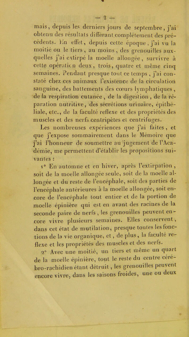 mais, depuis les derniers jours de septembre, fai oblenu des résultais différant.complètement des pré- cédents, i'jn effet, depuis cette époque , j'ai vu la moitié ou le tiers, au moins, des grenouilles aux- quelles j'ai extirpé la moelle allongée, survivre à cette opératicn deux, trois, quatre et même cinq semaines. Pendant presque tout ce temps , j'ai con- staté chez ces animaux l'existence de la circulation sanguine, des battements des cœuis lymphatiques , de la respiration cutanée , de la digestion , de la ré- paration nutritive, des sécrétions urinaire, épithé- liale, etc., de la faculté réflexe et des propriétés des muscles et des nerfs centripètes et centrifuges. Les nombreuses expériences que j'ai faites , et que j'expose sommairement dans le Mémoire que j'ai l'honneur de soumettre au jugement de l'Aca- démie, me permettent d'établir les propositions sui- vantes : 1° En automne et en hiver, après l'extirpation, soit de la moelle allongée seule, soit de la moelle al- longée et du reste de l'encéphale, soit des parties de l'encéphale antérieures à la moelle allongée, soit en- core de l'encéphale tout entier et de la portion de moelle épinière qui est en avant des racines de la seconde paire de nerfs , les grenouilles peuvent en- core vivre plusieurs semaines. Elles conservent, dans cet état de mutilation, presque toutes les fonc- tions de la vie organique, et, de plus, la faculté ré- flexe et les propriétés des muscles et des nerfs. 2° Avec une moitié, un tiers et même un quart de la moelle épinière, tout le reste du centre céré- bro-rachidien étant détruit, les grenouilles peuvent encore vivre, dans les saisons froides, une ou deux