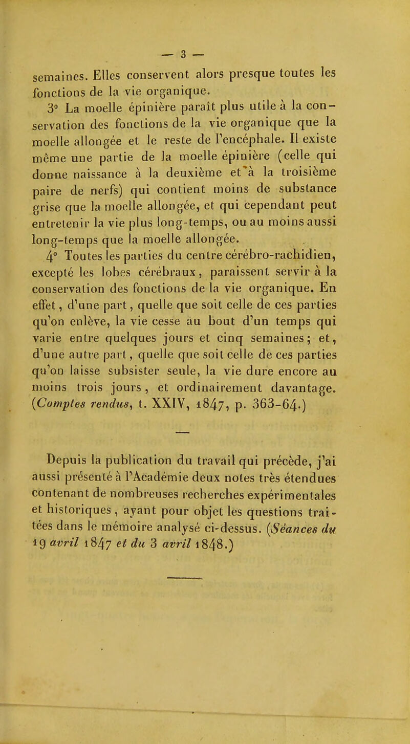 semaines. Elles conservent alors presque toutes les fonctions de la vie organique. 3° La moelle épinière paraît plus utile à la con- servation des fonctions de la vie organique que la moelle allongée et le reste de Tencéphale. Il existe même une partie de la moelle épinière (celle qui donne naissance à la deuxième et'à la troisième paire de nerfs) qui contient moins de substance grise que la moelle allongée, et qui cependant peut entretenir la vie plus long-temps, ou au moins aussi long-temps que la moelle allongée. 4° Toutes les parties du centre cérébro-rachidien, excepté les lobes cérébraux, paraissent servir à la conservation des fonctions de la vie organique. Eu effet, d'une part, quelle que soit celle de ces parties qu'on enlève, la vie cesse au bout d'un temps qui varie entre quelques jours et cinq semaines; et, d'une autre part, quelle que soit celle de ces parties qu'on laisse subsister seule, la vie dure encore au moins trois jours, et ordinairement davantage. {Cumples rendus, t. XXIV, 1847, p. 363-64-) Depuis la publication du travail qui précède, j'ai aussi présenté à l'Académie deux notes très étendues contenant de nombreuses recherches expérimentales et historiques, ayant pour objet les questions trai- tées dans le mémoire analysé ci-dessus. {Séances du