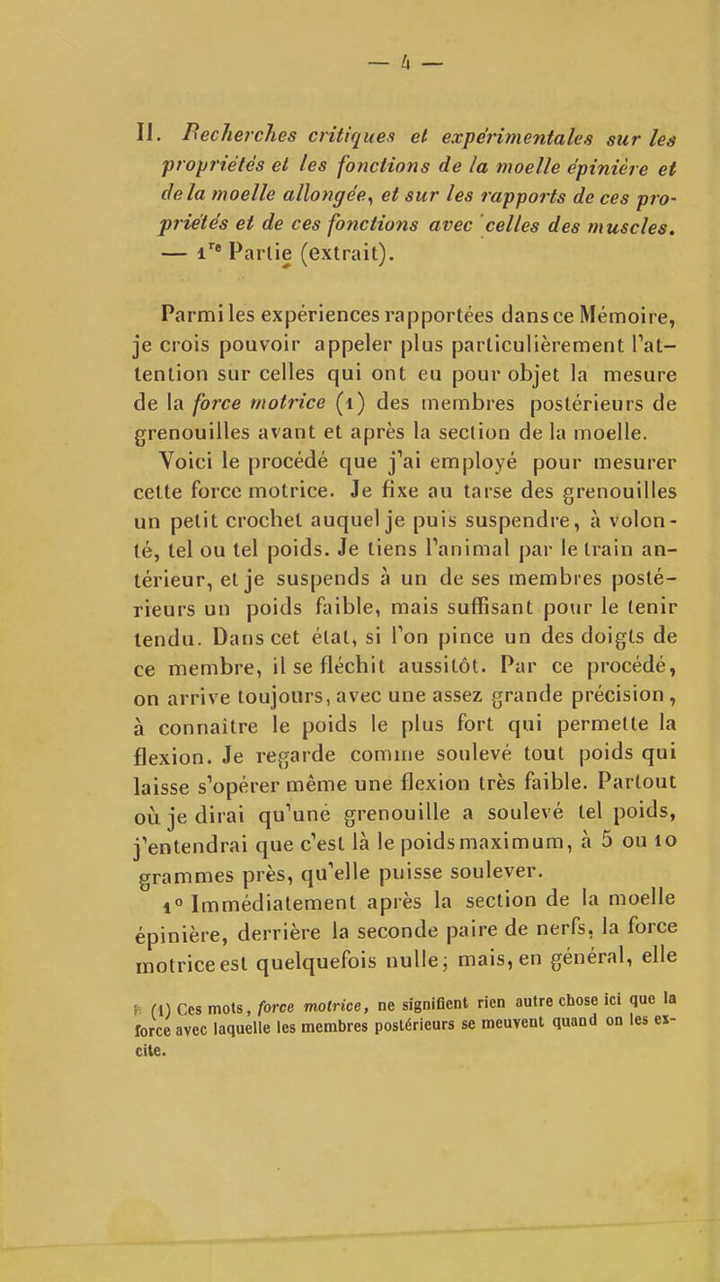 IJ. BechercJies critiques et expérimentales sur les propriétés et les fonctions de la moelle épinière et delà moelle allongée^ et sur les rapports de ces pro- priétés et de ces fonctions avec celles des tnuscles. — i* Partie (extrait). Parmi les expériences rapportées dans ce Mémoire, je crois pouvoir appeler plus particulièrement Tat- lenlion sur celles qui ont eu pour objet la mesure de la force motrice (i) des membres postérieurs de grenouilles avant et après la section de la moelle. Yoici le procédé que j'ai employé pour mesurer cette force motrice. Je fixe au tarse des grenouilles un petit crochet auquel je puis suspendre, à volon- té, tel ou tel poids. Je tiens Tanimal par le train an- térieur, et je suspends à un de ses membres posté- rieurs un poids faible, mais suffisant pour le tenir tendu. Dans cet état, si Ton pince un des doigts de ce membre, il se fléchit aussitôt. Par ce procédé, on arrive toujours, avec une assez grande précision , à connaître le poids le plus fort qui permette la flexion. Je regarde comme soulevé tout poids qui laisse s'opérer même une flexion très faible. Partout où je dirai qu'une grenouille a soulevé tel poids, j'entendrai que c'est là le poids maximum, à 5 ou lo grammes près, qu'elle puisse soulever. 1° Immédiatement après la section de la moelle épinière, derrière la seconde paire de nerfs, la force motrice est quelquefois nulle; mais, en général, elle fl) Ces mots, force motrice, ne signifient rien autre chose ici que la force avec laquelle les membres postérieurs se meuvent quand on les ex- cite.