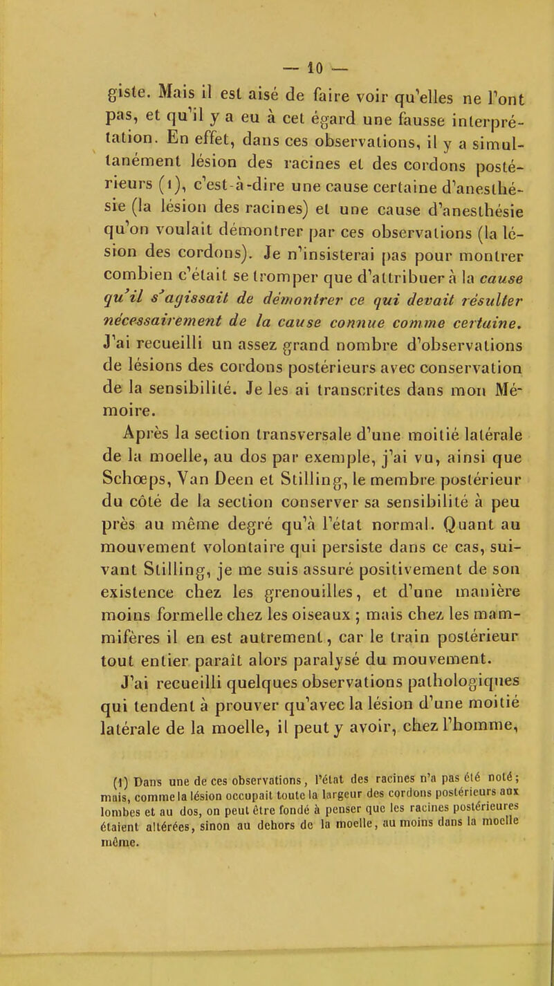 giste. Mais 11 est aisé de faire voir qu'elles ne Tont pas, et qu'il y a eu à cet égard une fausse interpré- tation. En effet, dans ces observations, il y a simul- tanément lésion des racines et des cordons posté- rieurs (i), c'est-à-dire une cause certaine d'anesthé- sie (la lésion des racines) et une cause d'anesthésie qu'on voulait démontrer par ces observations (la lé- sion des cordons). Je n'insisterai [)as pour montrer combien c'était se tromper que d'attribuer à la cause qu il s'agissait de démontre?' ce qui devait résulter nécessairement de la cause connue comme certaine. J'ai recueilli un assez grand nombre d'observations de lésions des cordons postérieurs avec conservation de la sensibilité. Je les ai transcrites dans mon Mé- moire. Après la section transversale d'une moitié latérale de la moelle, au dos par exemple, j'ai vu, ainsi que Schœps, Van Deen et Stilling, le membre postérieur du côté de la section conserver sa sensibilité à peu près au même degré qu'à l'état normal. Quant au mouvement volontaire qui persiste dans ce cas, sui- vant Stilling, je me suis assuré positivement de son existence chez les grenouilles, et d'une manière moins formelle cliez les oiseaux ; mais chez les mam- mifères il en est autrement, car le train postérieur tout entier paraît alors paralysé du mouvement. J'ai recueilli quelques observations pathologiques qui tendent à prouver qu'avec la lésion d'une moitié latérale de la moelle, il peut y avoir, chez l'homme, (1) Dans une de ces observations, l'état des racines n'a pas élé noté; mais, comme la lésion occupait toute la largeur des cordons postérieurs aox lombes et au dos, on peut être fondé à penser que les racines postérieures étaient altérées, sinon au dehors de la moelle, au moins dans la moelle môme.