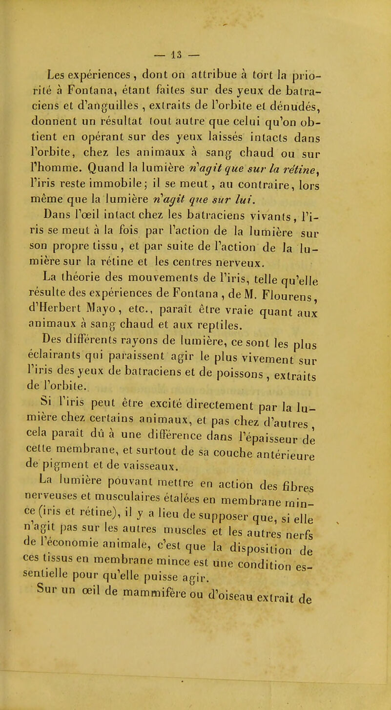 Les expériences , dont on attribue à tort la prio- rité à Fontana, étant faites sur des yeux de batra- ciens et d'anguilles , extraits de l'orbite et dénudés, donnent un résultat lout autre que celui qu'on ob- tient en opérant sur des yeux laissés intacts dans l'orbite, chez les animaux à sang chaud ou sur rhomme. Quand la lumière n'agit que sur la rétine^ l'iris reste immobile; il se meut, au contraire, lors même que la lumière n'agit que sur lui. Dans l'œil intact chez les batraciens vivants, l'i- ris se meut à la fois par l'action de la lumière sur son propre tissu , et par suite de l'action de ia lu- mière sur la rétine et les centres nerveux. La théorie des mouvements de l'iris, telle qu'elle résulte des expériences de Fontana , de M. Flourens d'Herbert Mayo, etc., paraît être vraie quant aux animaux à sang chaud et aux reptiles. Des différents rayons de lumière, ce sont les plus éclairants qui paraissent agir le plus vivement sur l'iris des yeux de batraciens et de poissons , extraits de l'orbite. Si l'iris peut être excité directement par la lu- mière chez certains animaux, et pas chez d'autres cela paraît dû à une différence dans l'épaisseur de cette membrane, et surtout de sa couche antérieure de pigment et de vaisseaux. La lumière pouvant mettre en action des fibres nerveuses et musculaires étalées en membrane min- ce (iris et rétine), il y a lieu de supposer que, si elle nag.t pas sur les autres muscles et les autres nerfs de 1 économie animale, c'est que la disposition de ces tissus en membrane mince est une condition es- sentielle pour qu'elle puisse agir. Sur un œil de mammifère ou d'oiseau extrait de