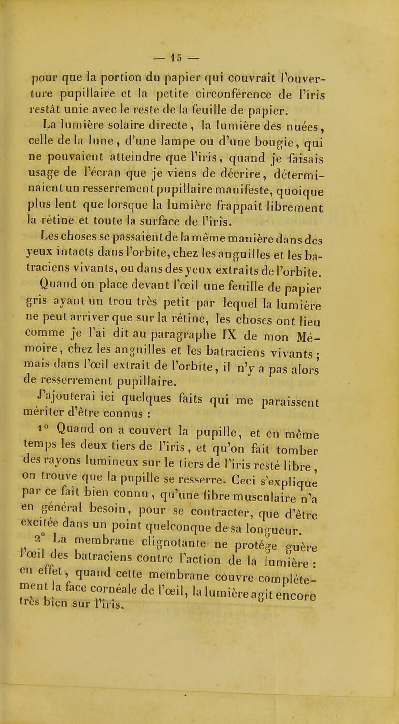pour que la portion du papier qui couvrait l'ouver- ture pupillaire et la petite circonférence de Tiris restât unie avec le reste de la feuille de papier. La lumière solaire directe , la lumière des nuées, celle de la lune, d'une lampe ou d\ine bougie, qui ne pouvaient atteindre que Tiris, quand je faisais usage de l'écran que je viens de décrire, détermi- naientun resserrement pupillaire manifeste, quoique plus lent que lorsque la lumière frappait librement la rétine et toute la surface de l'iris. Les choses se passaient de la même manière dans des yeux intacts dans l'orbite, chez les anguilles et les ba- traciens vivants, ou dans des jeux extraits de l'orbite. Quand on place devant l'œil une feuille de papier gris ayant un trou très petit par lequel la lumière ne peut arriver que sur la rétine, les choses ont lieu comme je l'ai dit au paragraphe IX de mon Mé- moire, chez les anguilles et les batraciens vivants ; mais dans l'oeil extrait de l'orbite, il n'y a pas alors de resserrement pupillaire. J'ajouterai ici quelques faits qui me paraissent mériter d'être connus : 1° Quand on a couvert la pupille, et en même temps les deux tiers de l'iris, et qu'on fait tomber des rayons lumineux sur le tiers de l'iris resté libre , on trouve que la pupille se resserre. Ceci s'explique par ce fait bien connu , qu'une fibre musculaire n\i en général besoin, pour se contracter, que d'être excuée dans un point quelconque de sa longueur 2 La membrane clignotante ne protège guère Jœ.l des batraciens contre l'action de la lumière- en effet quand celte membrane couvre complète- ment la face cornéale dp Pnpil lol.in^' -, 1 oeii, la lumière agit encore très bien sur l'iris. ^
