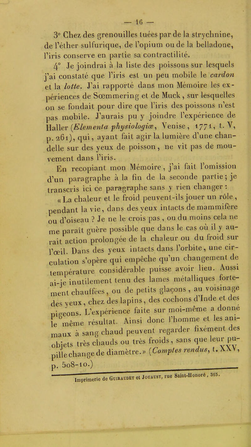 3° Chez des grenouilles tuées par de la strychnine, de Téther sulfurique, de Popium ou de la belladone, Tiris conserve en partie sa contractililé. 4° Je joindrai à la liste des poissons sur lesquels j'ai constaté que Viris est un peu mobile le cardon et la lotte. J'ai rapporté dans mon Mémoire les ex- périences de Sœmmering et de Muck, sur lesquelles on se fondait pour dire que l'iris des poissons n'est pas mobile. J'aurais pu y joindre l'expérience de WaWer {Elémenta phi/siologiœ, Venise, 1771, t. V, p. 261), qui, ayant fait agir la lumière d'une chan- delle sur des yeux de poisson, ne vit pas de mou- vement dans l'iris. En recopiant mon Mémoire, j'ai fait l'omission d'un paragraphe à la fin de la seconde partie ; je transcris ici ce paragraphe sans y rien changer : «La chaleur et le froid peuvent-ils jouer un rôle , pendant la vie, dans des yeux intacts de mammifère ou d'oiseau ? Je ne le crois pas , ou du moins cela ne me paraît guère possible que dans le cas où il y au- rait action prolongée de la chaleur ou du froid sur rœil. Dans des yeux intacts dans l'orbite, une cir- culation s'opère qui empêche qu'un changement de température considérable puisse avoir lieu. Aussi ai-ie inutilement tenu des lames métalliques forte- ment chauffées, ou de petits glaçons , au voisinage des yeux, chez des lapins, des cochons d'Inde et des nireons. L'expérience faite sur moi-même a donne le même résultat. Ainsi donc l'homme et les ani- maux à sang chaud peuvent regarder fixénient des objets très chauds ou très froids, sans que leur pu- pillechangede diamètre.» {Comptes rendus, t. XXV, p. 5o8-io.)