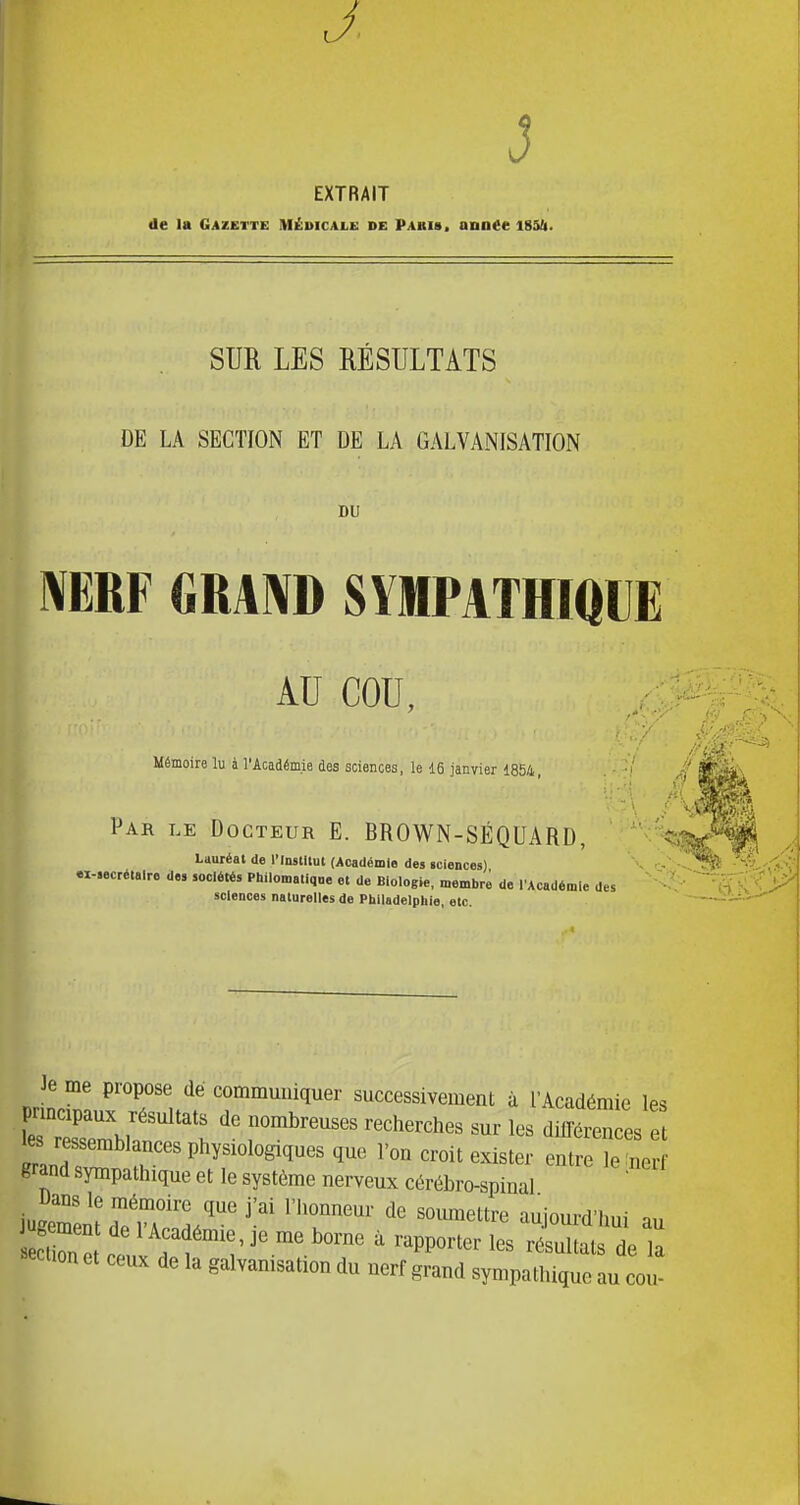 J EXTRAIT de U Gazette Médicale de Pakis, année iSSfi. SUR LES MSULTATS DE LA SECTION ET DE LA GALVANISATION DU mw GRAl^D SYMPATHiaUE AU COU, Mémoire lu à l'Académie des sciences, le 16 janvier 1854 Par le Docteur E. BROWN-SÉQUARD, '^ç, Lauréat de IMnstllut (Académie des «ciences) - - ex-.ecré.alre de» sociétés Philomatiqne et de Biologie, membre de l'Académie des sciences naturelles de Philadelphie, etc. Je me propose dé communiquer successivement à l'Académie les prmcipaux résultats de nombreuses recherches sur les dilTéiÏn es e ressernblances physiologiques que l'on croit exister ent^îe no grand sympathique et le système nerveux cérébro-spinal Uans le mémoire que j'ai l'honneur de soumettre aujourd'hui au «eclion et ceux de la galvanisation du nerf grand sympathique au cou