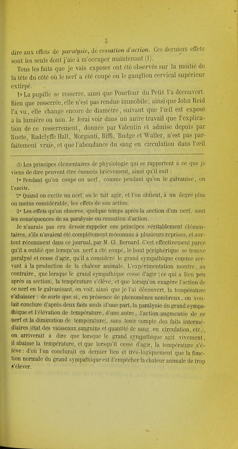 dire aux effets de paralijsie, de cessation d'action. Ces derniers eflets sont les seuls dont j'aie à m'occuper maintenant (1). Tous les faits que je vais exposer ont été observés sur la moitié de la tète du côté où le nerf a été coupé ou le ganglion cervical supérieur extirpé. lo La pupille se resserre, ainsi que Pourfour du Petit la découvert. Bien que resserrée, elle n'est pas rendue immobile; ainsi que John Reid l'a vu, elle change encore de diamètre, suivant que l'œil est exposé à la lumière ou non. Je ferai voir dans un autre travail que l'explica- tion de ce resserrement, donnée par Valentin et admise depuis par Ruete, Radclyffe Hall, Morganti, Biffi, Budge et Waller, n'est pas par- faitement Yvaie, et que l'abondance du sang en circulation dans l'œil (1) Les principes élémentaires de physiologie qui se rapportent à ce c[ue je viens de dire peuvent être énoncés brièvement, ainsi qu'U suit : 1 Pendant qu'on coupe un nerf, comme pendant qu'on le galvanise, on l'excite. 2 Quand on excite un nerf, on le fait agir, et l'on obtient, à un degré plus ou moins considérable, les effets de son action. 3° Les effets cpi'on observe, quelcjue temps après la section d'un nerf, sont les consécpiences de sa paralysie ou cessation d'action. Je n'am-ais pas cru devoir rappeler ces principes véritablement élémen- taires, s'ils n'avaient été complètement méconnus à plusieurs reprises, et sur- tout récemment dans ce journal, par M. Cl. Bernard. C'est effectivement pai'ce qu'il a oublié que lorsqu'un nerf a été coupé, le bout périphérique se trouve paralysé et cesse d'agir, qu'il a considéré le grand sympathique comme ser- vant à la production de la chaleur animale. L'expérimentation monire, an contraire, que lorsque le grand sympathique cesse d'agir (ce qui a lieu peu après sa section), la température s'élève, et que lorsqu'on exagère l'action de ce nerf en le galvanisant, on voit, ainsi que je l'ai découvert, la température s'abaisser : de sorte que si, en présence de phénomènes nombreux, on vou- lait conclure d'après deux faits seuls (d'une part, la paralysie du grand sympa- ithique et l'élévation de température, d'une autre, l'action augmentée de ce ■nerf et la diminution de température), sans tenir compte des faits intermc- ■diaires (état des vaisseaux sanguins et quantité de sang en ci],-culation, etc.), on arriverait à dire que lorsque le grand syn^palhique agit vivement, 7 abaisse la température, et que lorsqu'à cesse d'agir, la températiue s'é- ève : d'où l'on conclurait en dernier lieu et très-logic[uement que la fonc- ion normale du grand sympathique est d'empèchcr la çhaleur animale de trop 'élever.