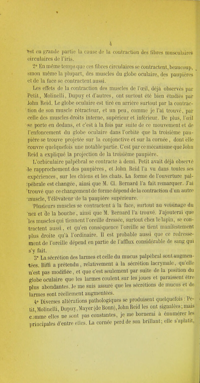 esl cil grande partie lu cause de la coutraclion des libres musculaires- circulaires de l'iris. 2 En môme temps que ces fibres circulaires se conlraclenl, beaucoup, . sinon même la plupart, des muscles du globe oculaire, des paupières et de la face se contractent aussi. Les effets de la contraction des muscles de l'œil, déjà observés par Petit, Molinelli, Dupuy et d'autres, ont surtout été bien étudiés par John Reid. Le globe oculaire est tiré en arrière surtout par la contrac- '■ lion de son muscle rétracteur, et un peu, comme je l'ai trouvé, par celle des muscles -droits interne, supérieur et inférieur. De plus, l'œil ■se porte en dedans, et c'est à la fois par suite de ce mouvement et de l'enfoncement du globe oculaire dans l'orbite que la troisième pau- pière se trouve projetée sur la conjonctive et sur la cornée, dont elle couvre quelquefois une notable partie. C'est par ce mécanisme que Jolm Reid a expliqué la projection de la troisième paupière. L'orbiculaire palpébral se contracte à demi. Petit avait déjà observé •le rapprochement des paupières, et John Reid l'a vu dans toutes ses expériences, sur les chiens et les chats. La forme de l'ouverture pal- ipébrale est changée, ainsi que M. Cl. Bernard l'a fait remarquer. J'ai 'trouvé que ce changement de forme dépend de la cou traction d'un autre nn\iscle, TélÊvateùr dela paupière supérieure. Plusieurs muscles se contractent à la face, surtout au voisinage du nez et de la bouche, ainsi que M. Bernard l'a trouvé. J'ajouterai que les muscles qui tiennent l'oreille dressée, surtout chez le lapin, se con- tractent aussi, et qu'en conséquence l'oreille se tient manifestement plus droite qu'à l'ordinaire. 11 est probable aussi que ce redresse- ment de l'oreille dépend en partie de l'afflux considérable de sang qui s'y fait. 3' La sécrétion des larmes et celle du mucus palpébral sont augmen- tées. Biffl a prétendu, relativement à la sécrétion lacrymale, qu'elle n'est pas modifiée, et que c'est seulement par suite de la position du globe oculaire que les larmes coulent sur les joues et paraissent être plus abondantes. Je me suis assui'é que les sécrétions de mucus et de larmes sont réellement augmentées. 4» Diverses altérations pathologiques se produisent quelquefois : Pe- tit Molinelli, Dupuv,Maver (de Bonn), John Reid les ont signalées ; mais cjmme elles ne sont pas constantes, je me bornerai à énumérer les principales d'entre elles. La cornée perd de son brillant; elle s'aplatit.