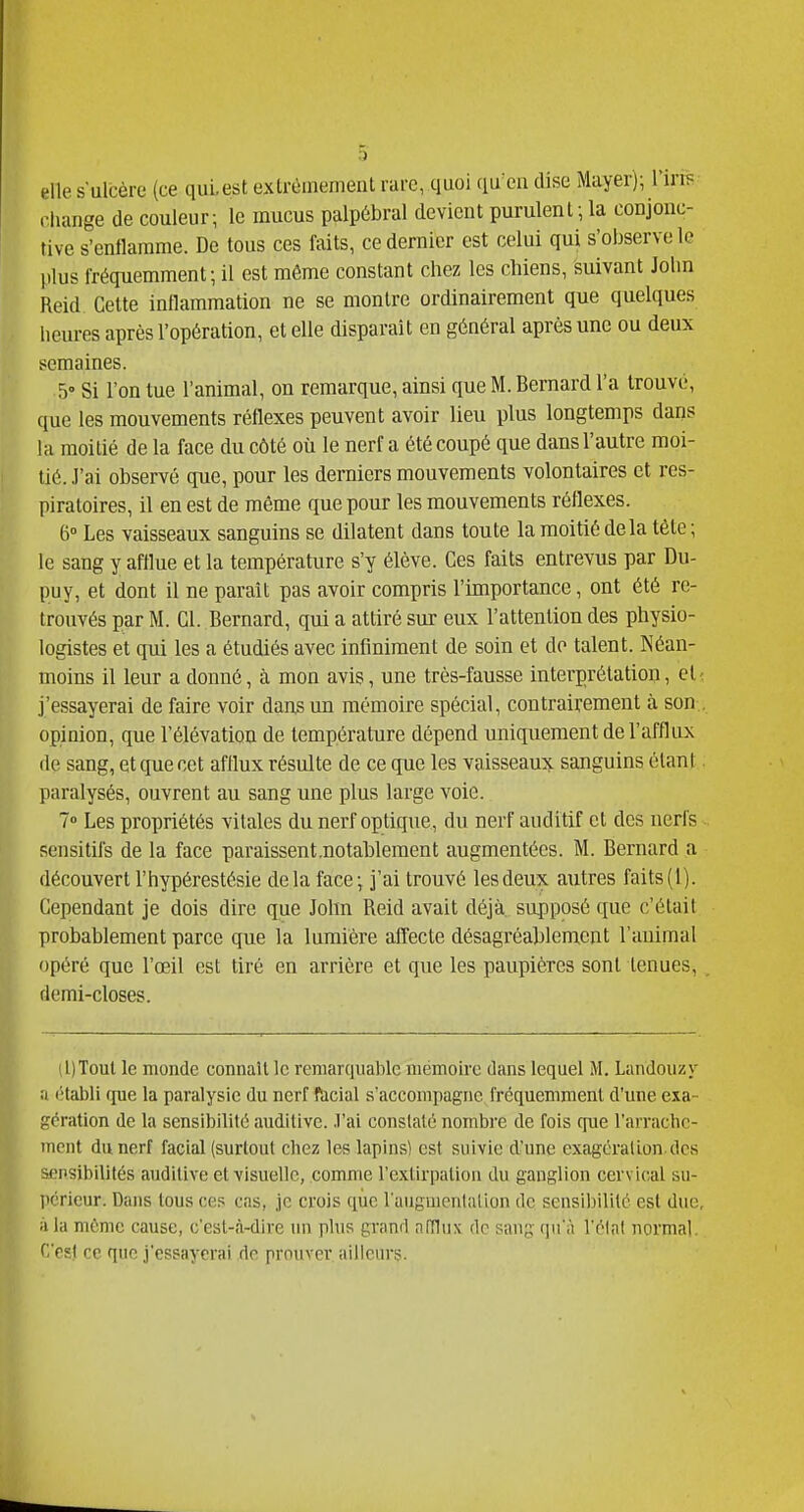 elle sulcère (ce qui. est extrèmemenl rare, quoi qu'eu dise Mayer); Vins rliange de couleur; le mucus palp6bral devicut purulent-, la conjonc- tive s'enflamme. De tous ces faits, ce dernier est celui qui s'observe le plus fréquemment; il est même constant chez les chiens, suivant John Reid Cette inflammation ne se montre ordinairement que quelques heures après l'opération, et elle disparait en général après une ou deux semaines. 5» Si l'on tue l'animal, on remarque, ainsi que M. Bernard l'a trouvé, que les mouvements réflexes peuvent avoir lieu plus longtemps dans hi moitié de la face du côté où le nerf a été coupé que dans l'autre moi- tié, .l'ai observé que, pour les derniers mouvements volontaires et res- piratoires, il en est de même que pour les mouvements réflexes. 6° Les vaisseaux sanguins se dilatent dans toute la moitié delà tète; le sang y afflue et la température s'y élève. Ces faits entrevus par Du- puy, et dont il ne paraît pas avoir compris l'importance, ont été re- trouvés par M. Cl. Bernard, qui a attiré sur eux l'attention des physio- logistes et qui les a étudiés avec infiniment de soin et do talent. INéan- moins il leur a donné, à mon avis, une très-fausse interprétation, eli j'essayerai de faire voir dans un mémoire spécial, contrairement à son., opinion, que l'élévation de température dépend uniquement de l'afflux de sang, et que cet afflux résulte de ce que les vaisseaux sanguins étant. paralysés, ouvrent au sang une plus large voie. 7» Les propriétés vitales du nerf optique, du nerf auditif et des nerfs sensitifs de la face paraissent.notablement augmentées. M. Bernard a découvert l'hypérestésie delà face; j'ai trouvé les deux autres faits (1). Cependant je dois dire q^ue John Reid avait déjà, supposé que c'était probablement parce que la lumière affecte désagréablement l'auimal opéré que l'œil est tiré en arrière et que les paupières sont tenues, . demi-closes. (l)Toul le monde connaît le remarquable mémoh-c dans lequel M. Landouzy a (Habli (pie la paralysie du nerf facial s'accompagne fréquemment d'une exa- gération de la sensibilité auditive, .l'ai constaté nombre de fois que l'arrachc- incnt du nerf facial (surtout chez les lapins) est suivie d'une exagération.des sensibilités auditive et visuelle, comme l'extirpation du ganglion cervical su- périeur. Dans tous ces cas, je crois que l'augmentation de sensibilité est duo, à la mémo cause, c'esl-à-dive un plus grand niïlnx de sang qu'à l'étal normal. r,'c«l rc que j'essayrrai do prouver ailleurs.