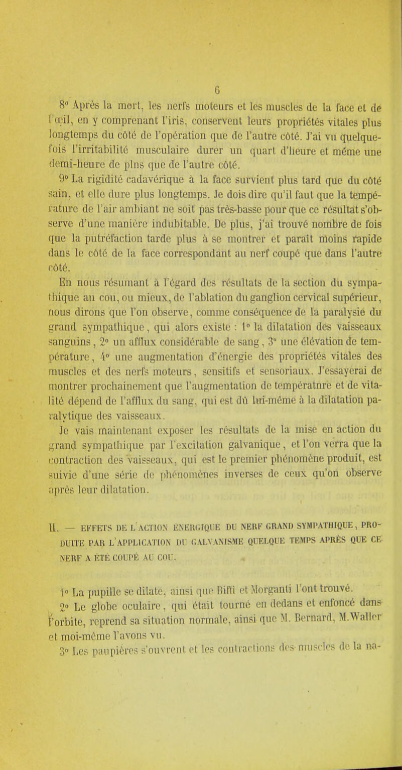 S Après la mort, les nerl's moteurs et les muscles de la l'ace et dé l'œil, en y comprenant l'iris, conservent leurs propriétés vitales plus longtemps du côté de l'opération que de l'autre côté. J'ai vu quelque- fois l'irritabilité musculaire durer un (juart d'heure et même une demi-heure de pins que de l'autre côté. 9» La rigidité cadavérique à la face survient plus tard que du côté sain, et elle dure plus longtemps. Je dois dire qu'il faut que la tempé- rature de l'air ambiant ne soit pas très-basse pour que ce résultat s'ob- serve d'une manière indubitable. De plus, j'ai trouvé nombre de fois que la putréfaction tarde plus à se montrer et paraît moins rapide dans le côté de la face correspondant au nerf coupé que dans l'autre côté. En nous résumant à l'égard des résultats de la section du sympa- thique au cou, ou mieux, de l'ablation du ganglion cervical supérieur, nous dirons que l'on observe, comme conséquence de la paralysie du grand sympathique, qui alors existe : 1° la dilatation des vaisseaux sanguins, 2° un afllux considérable de sang, 3° une élévation de tem- pérature , 4° une augmentation d'énergie des propriétés vitales des muscles et des nerfs moteurs, sensitifs et scnsoriaux. J'essayerai de montrer prochainement que l'augmentation de température et de vita- lité dépend de l'afflux du sang, qui est dù lui-même à la dilatation pa- ralytique des vaisseaux. Je vais maintenant exposer les résultats de la mise en action du grand sympathique par l'excitation galvanique, et l'on verra que la rontraclion des vaisseaux, qui est le premier phénomène produit, est suivie d'une série de T)hénomènes inverses de ceux qu'on observe après leur dilatation. II. — EFFETS DEL ACTION ÉNEWirQllE DU NEUF GRAND SYMPATHIQUE, PRO- DUITE PAR l'application DU (Î.VLVANISME QUELQUE TEMPS APRÈS QUE CE NERF A ÉTÉ COUPÉ AU COU. 1° La pupille se dilate, ainsi que Bifli et Morganti l'ont trouvé. 2» Le globe oculaire, qui était tourné en dedans et enfoncé dans forbite, reprend sa situation normale, ainsi que M. Bernard, M.WalIrr et moi-même l'avons vu. S-» Les paupières s'ouvrent et les contractions des- muscles de la no-