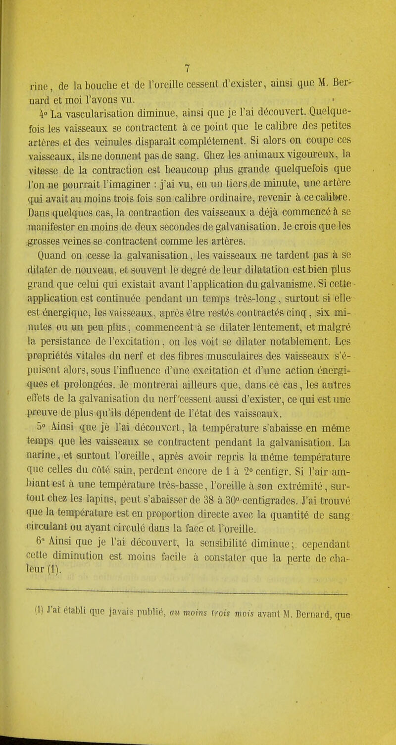 fine, de la bouche et de l'oreille cessent d'exister, ainsi que M. Ber- nard et moi l'avons vu. 4° La vascularisalion diminue, ainsi que je l'ai découvert. Quelque- fois les vaisseaux se contractent à ce point que le calibre des petites artères et des veinules disparaît complètement. Si alors on coupe ces vaisseaux, ils ne donnent pas de sang. Chez les animaux vigoureux, la vitesse de la contraction est beaucoup plus grande quelquefois que l'on ne pourrait l'imaginer : j'ai vu, en un tiers de minute, une artère f[ui avait au moins trois fois son calibre ordinaire, revenir à ce calibre. Dans quelc[ues cas, la contraction des vaisseaux a déjà commencé à se manifester en moins de deux secondes de galvanisation. Je crois que les .grosses veines se contractent comme les artères. Quand on cesse la galvanisation, les vaisseaux ne tardent pas à se dilater de nouveau, et souvent le degré de leur dilatation est bien plus grand que celui qui existait avant l'application du galvanisme. Si cette application est continuée pendant un temps très-long, surtout si elle est énergique, les vaisseaux, après être restés contractés cinq, six mi- nutes ou un peu plus, commencent à se dilater lentement, et malgré la persistance de l'excitation, on les voit se dilater notablement. Les propriétés vitales dm nerf et des fibres musculaires des vaisseaux s'é- puisent alors, sous l'influence d'une excitation et d'une action énergi- ques et prolongées. Je montrerai ailleurs que, dans ce cas, les autres ellets de la galvanisation du nerf'cessent aussi d'exister, ce qui est une preuve de plus qu'ils dépendent de l'état des vaisseaux. 5» Ainsi que je l'ai découvert, la température s'abaisse en même temps que les vaisseaux se contractent pendant la galvanisation. La narine, et surtout l'oreille, après avoir repris la même température que celles du côté sain, perdent encore de 1 à 2° centigr. Si l'air am- biant est à une température très-basse, l'oreille à.son extrémité, sur- tout chez les lapins, peut s'abaisser de 38 à SO'centigrades. J'ai trouvé que la température est en proportion directe avec la quantité de sang circulant ou ayant circulé dans la face et l'oreille. 6 Ainsi que je l'ai découvert, la sensibilité diminue; cependant cette diminution est moins facile à constater que la perte de cha- leur (1). étatîU qiie javais rublié, au moins trois mois avant M. Bernard, que