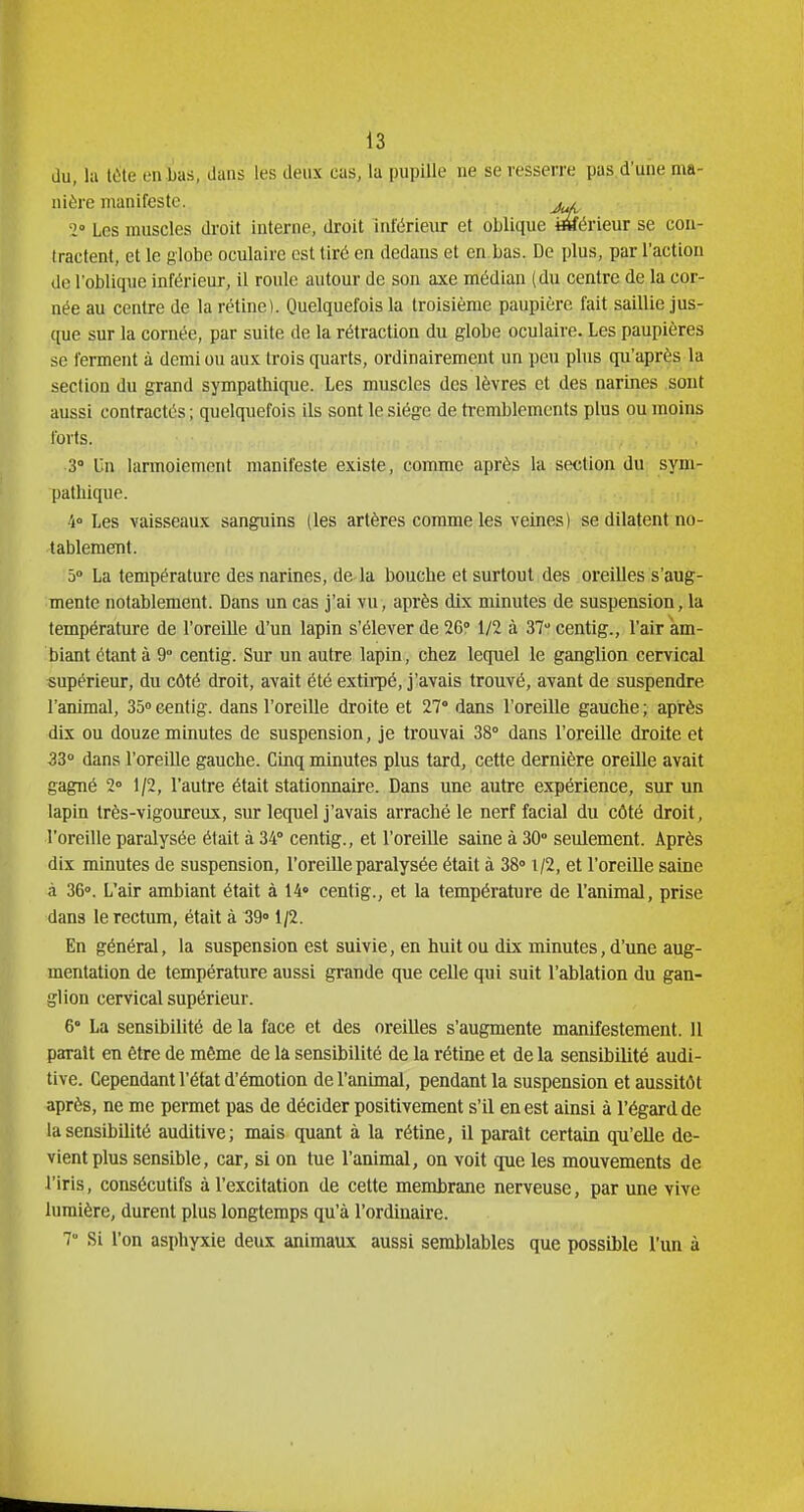 du, la tète en lias, dans les deux cas, la pupille ne se resserre pas d'une ma- nière manifeste. 2° Les muscles droit interne, droit inférieur et oblique i&érieur se con- tractent, et le globe oculaire est tiré en dedans et en bas. De plus, par l'action de l'oblique inférieur, il roule autour de son axe médian (du centre de la cor- née au centre de la rétine). Quelquefois la troisième paupière fait saillie jus- que sur la cornée, par suite de la rétraction du globe oculaire. Les paupières se ferment à demi ou aux trois quarts, ordinairement un peu plus qu'après la section du grand sympathique. Les muscles des lèvres et des narines sont aussi contractés ; quelquefois ils sont le siège de tremblements plus ou moins forts. 3° Un larmoiement manifeste existe, comme après la section du sym- pathique. 4° Les vaisseaux sanguins (les artères comme les veines) se dilatent no- tablement. 5° La température des narines, de-la bouche et surtout des oreilles s'aug- mente notablement. Dans un cas j'ai vu, après dix minutes de suspension, la température de l'oreille d'un lapin s'élever de 26° 1/2 à 37centig., l'air am- biant étant à 9° centig. Sur un autre lapin, chez lequel le ganglion cervical supérieur, du côté droit, avait été extiipé, j'avais trouvé, avant de suspendre l'animal, 35 centig. dans l'oreille droite et 27° dans l'oreille gauche ; après dix ou douze minutes de suspension, je trouvai 38° dans l'oreille droite et 33 dans l'oreiUe gauche. Cinq minutes plus tard, cette dernière oreille avait gagné 2° 1/2, l'autre était stationnaire. Dans une autre expérience, sur un lapin très-vigoureux, sur lecpiel j'avais arraché le nerf facial du côté droit, l'oreille paralysée était à 34° centig., et l'oreille saine à 30° seulement. Après dix minutes de suspension, l'oreUle paralysée était à 38» 1/2, et l'oreille saine à 36°. L'air ambiant était à 14» centig., et la température de l'animal, prise dans le rectum, était à 39° 1/2. En général, la suspension est suivie, en huit ou dix minutes, d'une aug- mentation de température aussi grande que celle qui suit l'ablation du gan- glion cervical supérieur. 6° La sensibilité de la face et des oreilles s'augmente manifestement. 11 parait en être de même de la sensibilité de la rétine et de la sensibilité audi- tive. Cependant l'état d'émotion de l'animal, pendant la suspension et aussitôt après, ne me permet pas de décider positivement s'il en est ainsi à l'égard de la sensibilité auditive; mais quant à la rétine, il paraît certain qu'elle de- vient plus sensible, car, si on tne l'animal, on voit que les mouvements de l'iris, consécutifs à l'excitation de cette membrane nerveuse, par une vive lumière, durent plus longtemps qu'à l'ordinaire. 7° Si l'on asphyxie deux animaux aussi semblables que possible l'un à