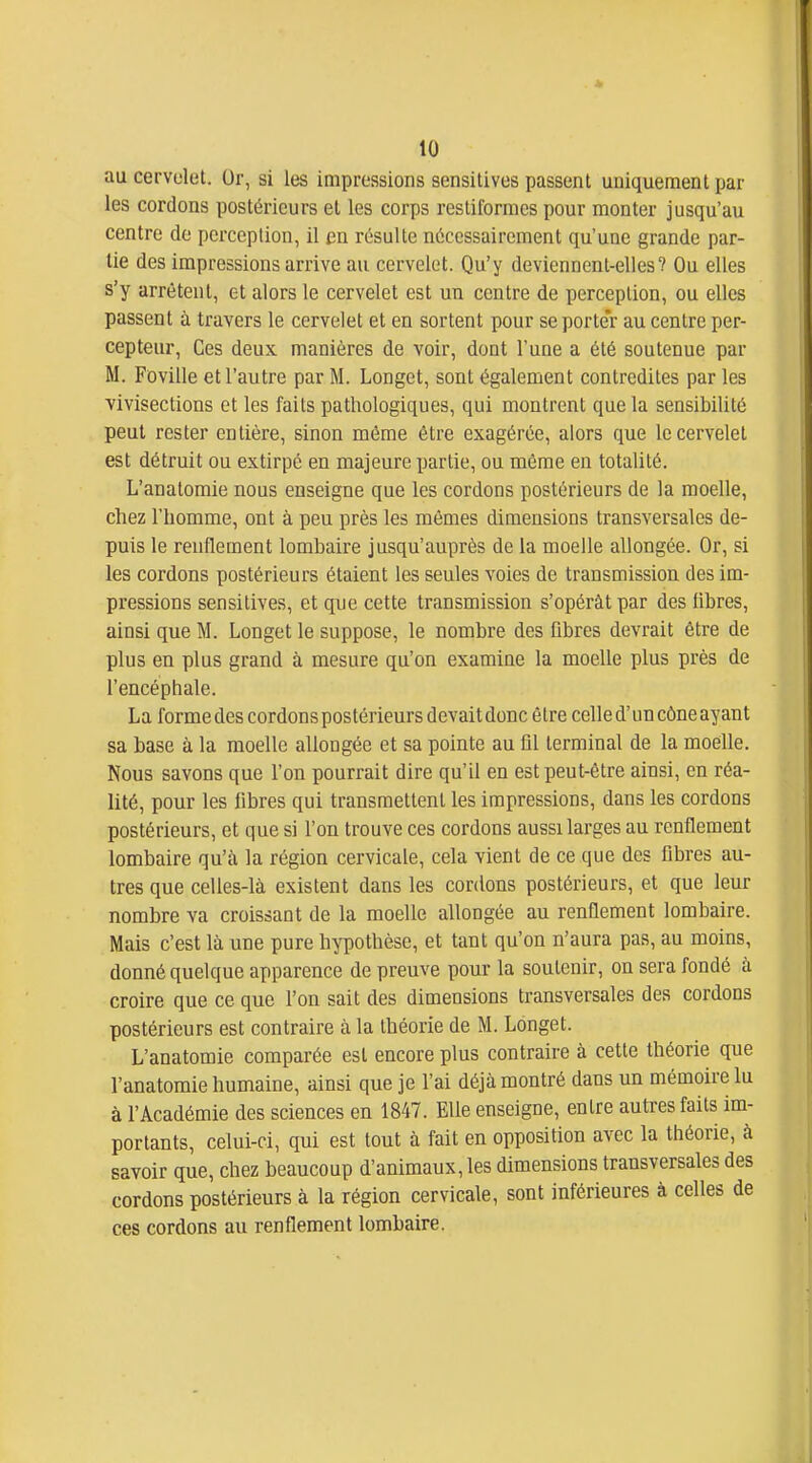 au cervelet. Or, si les impressions sensitives passent uniquement par les cordons postérieurs et les corps restiformcs pour monter jusqu'au centre de perception, il en résulte nécessairement qu'une grande par- lie des impressions arrive au cervelet. Qu'y deviennent-elles? Ou elles s'y arrêtent, et alors le cervelet est un centre de perception, ou elles passent à travers le cervelet et en sortent pour se porter au centre per- cepteur, Ces deux manières de voir, dont l'une a été soutenue par M. Foville et l'autre par M. Longet, sont également contredites par les Vivisections et les faits pathologiques, qui montrent que la sensibilité peut rester entière, sinon môme être exagérée, alors que le cervelet est détruit ou extirpé en majeure partie, ou même en totalité. L'anatomie nous enseigne que les cordons postérieurs de la moelle, cliez riiomme, ont à peu près les mêmes dimensions transversales de- puis le renflement lombaire jusqu'auprès de la moelle allongée. Or, si les cordons postérieurs étaient les seules voies de transmission des im- pressions sensitives, et qne cette transmission s'opérât par des libres, ainsi que M. Longet le suppose, le nombre des fibres devrait être de plus en plus grand à mesure qu'on examine la moelle plus près de l'encéphale. La forme des cordons postérieurs devait donc être celle d'un cône ayant sa base à la moelle allongée et sa pointe au fil terminal de la moelle. Nous savons que l'on pourrait dire qu'il en est peut-être ainsi, en réa- lité, pour les fibres qui transmettent les impressions, dans les cordons postérieurs, et que si l'on trouve ces cordons aussi larges au renflement lombaire qu'à la région cervicale, cela vient de ce que des fibres au- tres que celles-là existent dans les cordons postérieurs, et que leur nombre va croissant de la moelle allongée au renflement lombaire. Mais c'est là une pure hypothèse, et tant qu'on n'aura pas, au moins, donné quelque apparence de preuve pour la soutenir, on sera fondé à croire que ce que l'on sait des dimensions transversales des cordons postérieurs est contraire à la théorie de M. Longet. L'anatomie comparée est encore plus contraire à cette théorie que l'anatomie humaine, ainsi que je l'ai déjà montré dans un mémoire lu à l'Académie des sciences en 1847. Elle enseigne, entre autres faits im- portants, celui-ci, qui est tout à fait en opposition avec la théorie, à savoir que, chez beaucoup d'animaux, les dimensions transversales des cordons postérieurs à la région cervicale, sont inférieures à celles de ces cordons au renflement lombaire.