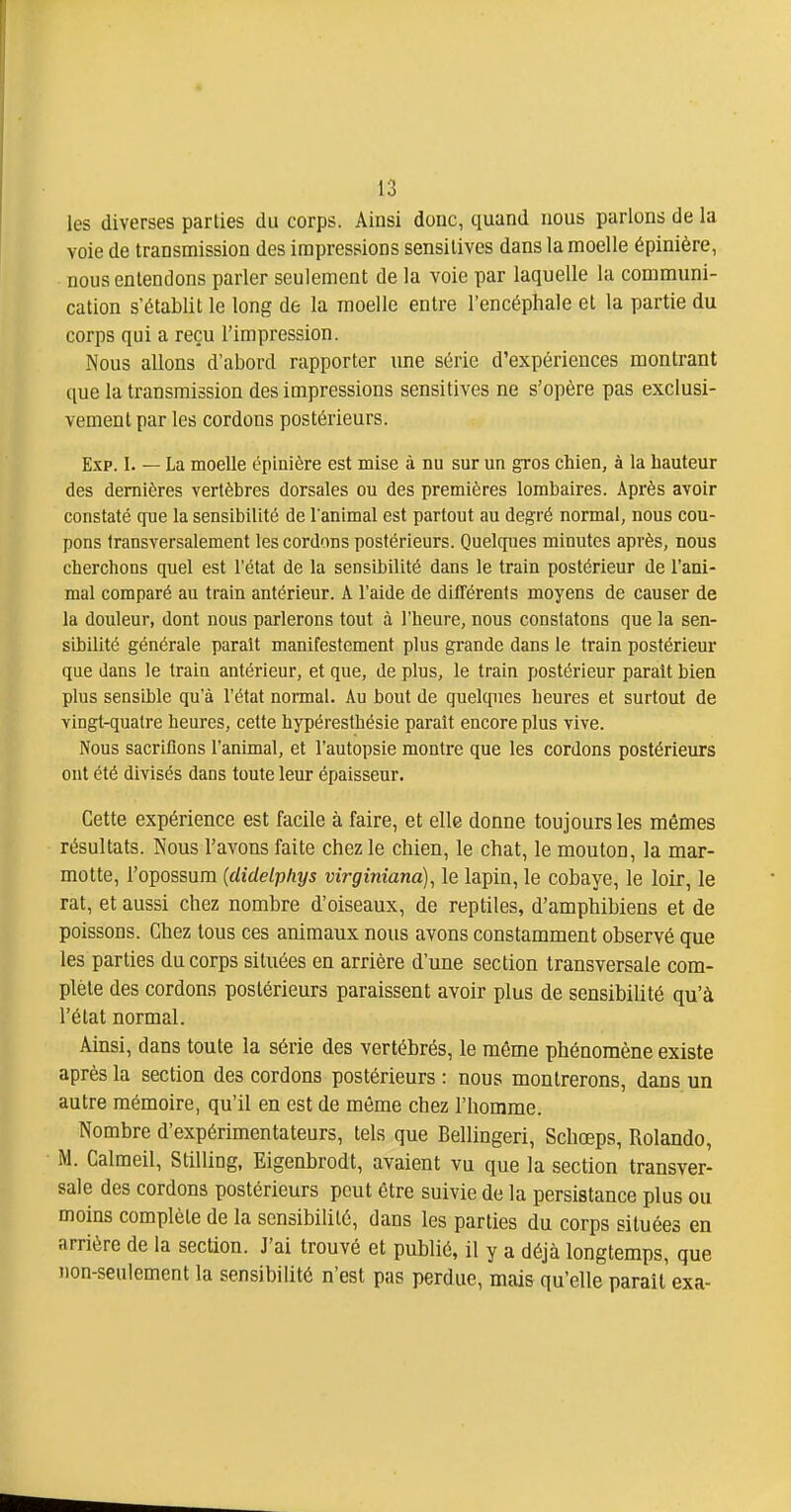 les diverses parties du corps. Ainsi donc, quand nous parlons de la voie de transmission des impressions sensitives dans la moelle épinière, nous entendons parler seulement de la voie par laquelle la communi- cation s'établit le long de la moelle entre l'encéphale et la partie du corps qui a reçu l'impression. Nous allons d'abord rapporter ime série d'expériences montrant que la transmission des impressions sensitives ne s'opère pas exclusi- vement par les cordons postérieurs. Exp. I. — La moelle épinière est mise à nu sur un gros chien, à la hauteur des dernières vertèbres dorsales ou des premières lombaires. Après avoir constaté cpie la sensibilité de l'animal est partout au degré normal, nous cou- pons transversalement les cordons postérieurs. Quelques minutes après, nous cherchons quel est l'état de la sensibilité dans le train postérieur de l'ani- mal comparé au train antérieur. A l'aide de différents moyens de causer de la douleur, dont nous parlerons tout à l'heure, nous constatons que la sen- sibilité générale parait manifestement plus grande dans le train postérieur que dans le train antérieur, et que, de plus, le train postérieur parait bien plus sensible qu'à l'état normal. Au bout de quelques heures et surtout de vingt-quatre heures, cette hypéresthésie paraît encore plus vive. Nous sacrifions l'animal, et l'autopsie montre que les cordons postérieurs ont été divisés dans toute leur épaisseur. Cette expérience est facile à faire, et elle donne toujours les mêmes résultats. Nous l'avons faite chez le chien, le chat, le mouton, la mar- motte, l'opossum {clidelphys virginiana), le lapin, le cobaye, le loir, le rat, et aussi chez nombre d'oiseaux, de reptiles, d'amphibiens et de poissons. Chez tous ces animaux nous avons constamment observé que les parties du corps situées en arrière d'une section transversale com- plète des cordons postérieurs paraissent avoir plus de sensibilité qu'à l'état normal. Ainsi, dans toute la série des vertébrés, le même phénomène existe après la section des cordons postérieurs : nous montrerons, dans un autre mémoire, qu'il en est de même chez l'homme. Nombre d'expérimentateurs, tels que Bellingeri, Schœps, Rolande, M. Calmeil, Stilling. Eigenbrodt, avaient vu que la section transver- sale des cordons postérieurs peut être suivie de la persistance plus ou moins complète de la sensibilité, dans les parties du corps situées en arrière de la section. J'ai trouvé et publié, il y a déjà longtemps, que non-seulement la sensibilité n'est pas perdue, mais qu'elle parait exa-