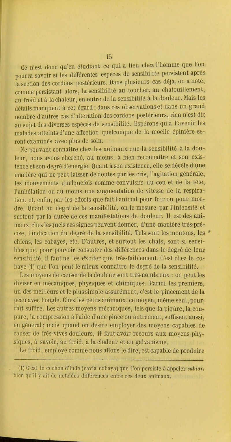 Ce n'est donc qu'en étudiant ce qui a lieu chez l'iiomuie que l'on pourra savoir si les différentes espèces de sensibilité persistent après la section des cordons postérieurs. Dans plusieurs cas déjà, on a noté, comme persistant alors, la sensibilité au toucher, au chatouillement, au froid et à la chaleur, en outre de la sensibilité à la douleur. Mais les détails manquent à cet égard; dans ces observations et dans un grand nombre d'autres cas d'altération des cordons postérieurs, rien n'est dit au sujet des diverses espèces de sensibilité. Espérons qu'à l'avenir les malades atteints d'une affection quelconque de la moelle épinière se- ront examinés avec plus de soin. Ne pouvant connaître chez les animaux que la sensibilité à la dou- leur, nous avons cherché, au moins, à bien reconnaître et son exis- tence et son degré d'énergie. Quant à son existence, elle se décèle d'une manière qui ne peut laisser de doutes par les cris, l'agitation générale, les mouvements quelquefois comme convulsifs du cou et de la tête, l'anhélation ou au moins une augmentation de vitesse de la respira- lion, et, enfin, par les efforts que fait l'animal pour fuir ou pour mor- dre. Quant au degré de la sensibilité, on le mesure par l'intensité et surtout parla durée de ces manifestations de douleur. H est des ani- maux chez lesquels ces signes peuvent donner, d'une manière très-pré- cise, l'indication du degré de la sensibilité. Tels sont les moutons, les * chiens, les cobayes, etc. D'autres, et surtout les chats, sont si sensi- bles que, pour pouvoir constater des différences dans le degré de leur sensibilité, il faut ne les é!xciter que très-faiblement. C'est chez le co- baye (1) que l'on peut le mieux connaître le degré de la sensibilité. Les moyens de causer de la douleur sont très-nombreux : on peut les diviser en mécaniques, physiques et chimiques. Parmi les premiers, un des meilleurs et le plus simple assurément, c'est le pincement de la peau avec l'ongle. Chez les petits animaux, ce moyen, même seul, pour- rait suffire. Les autres moyens mécaniques, tels que la piqûre, la cou- pure, la compression à l'aide d'une pince ou autrement, suffisent aussi, en général ; mais quand on désire employer des moyens capables de causer de très-vives douleurs, il faut avoir recours aux moyens phy- si([ucs, à savoir, au froid, à la chaleur et au galvanisme. Le froid, employé comme nous allons le dire, est capable de produire (1) Ccst le codion d'Inde (cavia cobaya) que l'on persiste à appeler cabicei, bien fiii'il y ail de nolables dilTérenccs entre ces deux animaux.