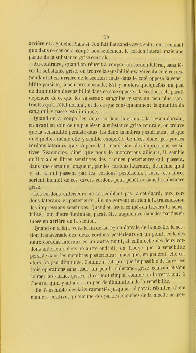 arrière et à gauche. Mais si l'on fait l'autopsie avec soin, ou reconuait que dans ce cas on a coupé non-seulement le cordon latéral, mais une partie de la substance grise centrale. Au contraire, quand on réussit à couper un cordon latéral, sans lé- ser la substance grise, on trouve la sensibilité exagérée du côté corres- pondant et en arrière de la section ; mais dans le côté opposé la sensi- bilité persiste, à peu près normale. S'il y a alors quelquefois un peu de diminution de sensibilité dans ce côté opposé à la section, cela parait dépendre de ce que les vaisseaux sanguins y sont un peu plus con- tractés qu'à l'état normal, et de ce que conséquemment la quantité de sang qui y passe est diminuée. Quand on a coupé les deux cordons latéraux à la région dorsale, en ayant eu soin de ne pas léser la substance grise centrale, on trouve que la sensibilité persiste dans les deux membres postérieurs, et que quelquefois même elle y semble exagérée. Ce n'est donc pas par les cordons latéraux que s'opère la transmission des impressions sensi- lives. Néanmoins, ainsi qfie nous le montrerons ailleurs, il semble qu'il y a des libres sensitives des racines postérieures qui passent, dans une certaine longueur, par les cordons latéraux, de même qu'il y en a qui passent par les cordons ' postérieurs ; mais ces flbres sortent bientôt de ces divers cordons pour pénétrer dans la substance grise. Les cordons antérieurs ne ressemblent pas, à cet égard, aux cor- dons latéraux et postérieurs; ils ne servent en rien à la transmission des impressions sensitives. Quand on les a coupés en travers la sensi- bilité, loin d'être diminuée, paraît être augmentée dans les parties si- tuées en arrière de la section. Quand on a fait, vers la fin de la région dorsale de la moelle, la sec- lion transversale dos deux cordons postérieurs en un point, celle des deux cordons latéraux en un autre point, et enfin celle des deux cor- dons antérieurs dans un autre endroit, on trouve que la sensibilité persiste dans les membres postérieurs ; mais que, en général, elle est alors un peu diminuée. Comme il est presque impossible de faire ces trois opérations sans léser un peu la substance grise centrale et sans couper les cornes grises, il est tout simple, comme on le verra tout à l'heure, qu'il y ait alors un peu de diminution de la sensibilité. De l'ensemble des faits rapportés jusqu'ici, il parait résulter, d'une jnanicre positive, qu'aucune des parties blauchcs de la moelle ne pos-