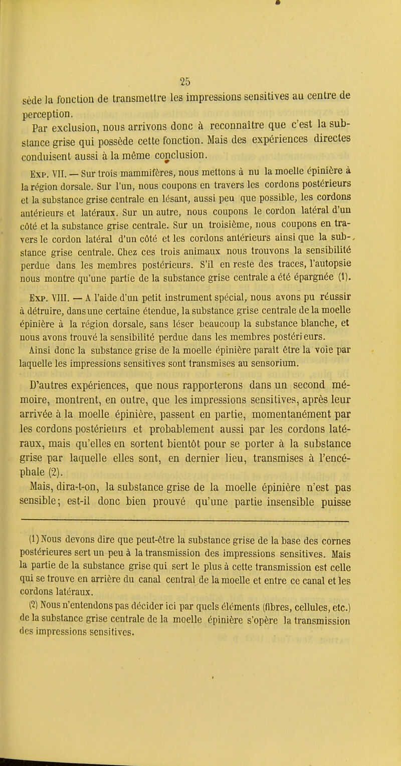 sède la fonction de transmettre les impressions sensitives au centre de perception. Par exclusion, nous arrivons donc à reconnaître que c'est la sub- stance grise qui possède cette fonction. Mais des expériences directes conduisent aussi à la même conclusion. Exp. VII. — Sur trois mammifères, nous mettons à du la moelle épinière à la région dorsale. Sur l'un, nous coupons en travers les cordons postérieurs et la substance grise centrale en lésant, aussi peu que possible, les cordons antérieurs et latéraux. Sur un autre, nous coupons le cordon latéral d'un côté et la substance grise centrale. Sur un troisième, nous coupons en tra- vers le cordon latéral d'un côté et les cordons antérieurs ainsi que la sub-, stance grise centrale. Chez ces trois animaux nous trouvons la sensibilité perdue dans les membres postérieurs. S'il en reste des traces, l'autopsie nous montre qu'une partie de la substance grise centrale a été épargnée (1). Exp. VIII. — A l'aide d'un petit instrument spécial, nous avons pu réussir à détruire, dans une certaine étendue, la substance grise centrale delà moelle épinière à la région dorsale, sans léser beaucoup la substance blanche, et nous avons trouvé la sensibilité perdue dans les membres postérieurs. Ainsi donc la substance grise de la moelle épinière parait être la voie par laquelle les impressions sensitives sont transmises au sensorium. D'autres expériences, que nous rapporterons dans un second mé- moire, montrent, en outre, que les impressions sensitives, après leur arrivée à la moelle épinière, passent en partie, momentanément par les cordons postérieurs et probablement aussi par les cordons laté- raux, mais qu'elles en sortent bientôt pour se porter à la substance grise par laquelle elles sont, en dernier lieu, transmises à l'encé- phale (2). Mais, dira-t-on, la substance grise de la moelle épinière n'est pas sensible; est-il donc bien prouvé qu'une partie insensible puisse (l)Nous devons dire que peut-être la substance grise de la base des cornes postérieures sert un peu à la transmission des impressions sensitives. Mais la partie de la substance grise qui sert le plus à cette transmission est celle qui se trouve en arrière du canal central de la moelle et entre ce canal et les cordons latéraux. {1) Nous n'entendons pas décider ici par quels éléments (fibres, cellules, etc.) de la substance grise centrale de la moelle épinière s'opère la transmission (les impressions sensitives.