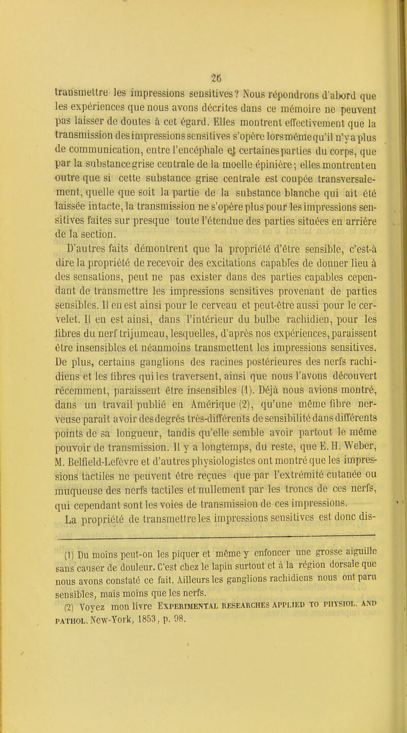 traasinellre les impressions sensitives? Nous répondrons d'alwrd que les expériences que nous avons décrites dans ce mémoire ne peuvent pas laisser do doutes à cet égard. Elles montrent eiïectivement que la transmission des impressions sensitives s'opère lorsmémequ'il n'yaplus de communication, entre l'encéplialc qJ, certaines parties du corps, que par la substance grise centrale de la moelle épinicre; elles montrent en outre que si cette substance grise centrale est coupée transversale- ment, quelle que soit la partie de la substance blanche qui ait été laissée in tacte, la transmission ne s'opère plus pour les impressions sen- sitives faites sur presque toute l'étendue des parties situées en arrière de la section. D'autres faits démontrent que la propriété d'être sensible, c'est-à dire la propriété de recevoir des excitations capables de donner lieu à des sensations, peut ne pas exister dans des parties capables cepen- dant de transmettre les impressions sensitives provenant de parties sensibles. 11 eu est ainsi pour le cerveau et peut-être aussi pour le cer- velet. Il en est ainsi, dans l'intérieur du bulbe racbidien, pour les libres du nerf trijumeau, lesquelles, d'après nos expériences, paraissent être insensibles et néanmoins transmettent les impressions sensitives. De plus, certains ganglions des racines postérieures des nerfs rachi- diens et les libres qui les traversent, ainsi que nous l'avons découvert récemment, paraissent être insensibles (1). Déjà nous avions montré, dans un travail publié en Amérique (2), qu'une même fibre ner- veuse parait avoir des degrés très-différents de sensibilité dans différents points de sa longueur, tandis qu'elle semble avoir partout le même pouvoir de transmission. 11 y a longtemps, du reste, que E. H. Weber, M. Belfleld-Lefèvre et d'autres physiologistes ont montré que les impres- sions tactiles ne peuvent être reçues que par l'extrémité cutanée ou muqueuse des nerfs tactiles et nullement par les troncs de ces nerfs, qui cependant sont les voies de transmission de ces impressions. La propriété de transmettre les impressions sensitives est donc dis- (1) Du moins peut-on les piquer et même y enfoncer une grosse aiguille sans causer de douleur. C'est chez le lapin surtout et à la région dorsale que nous avons constaté ce fait. Ailleurs les ganglions rachidiens nous ont paru sensibles, mais moins que les nerfs. (2) Voyez mon livre Expérimental researches appi-ied to puysioi,. and PATUOL. New-York, 1853, p. 98.