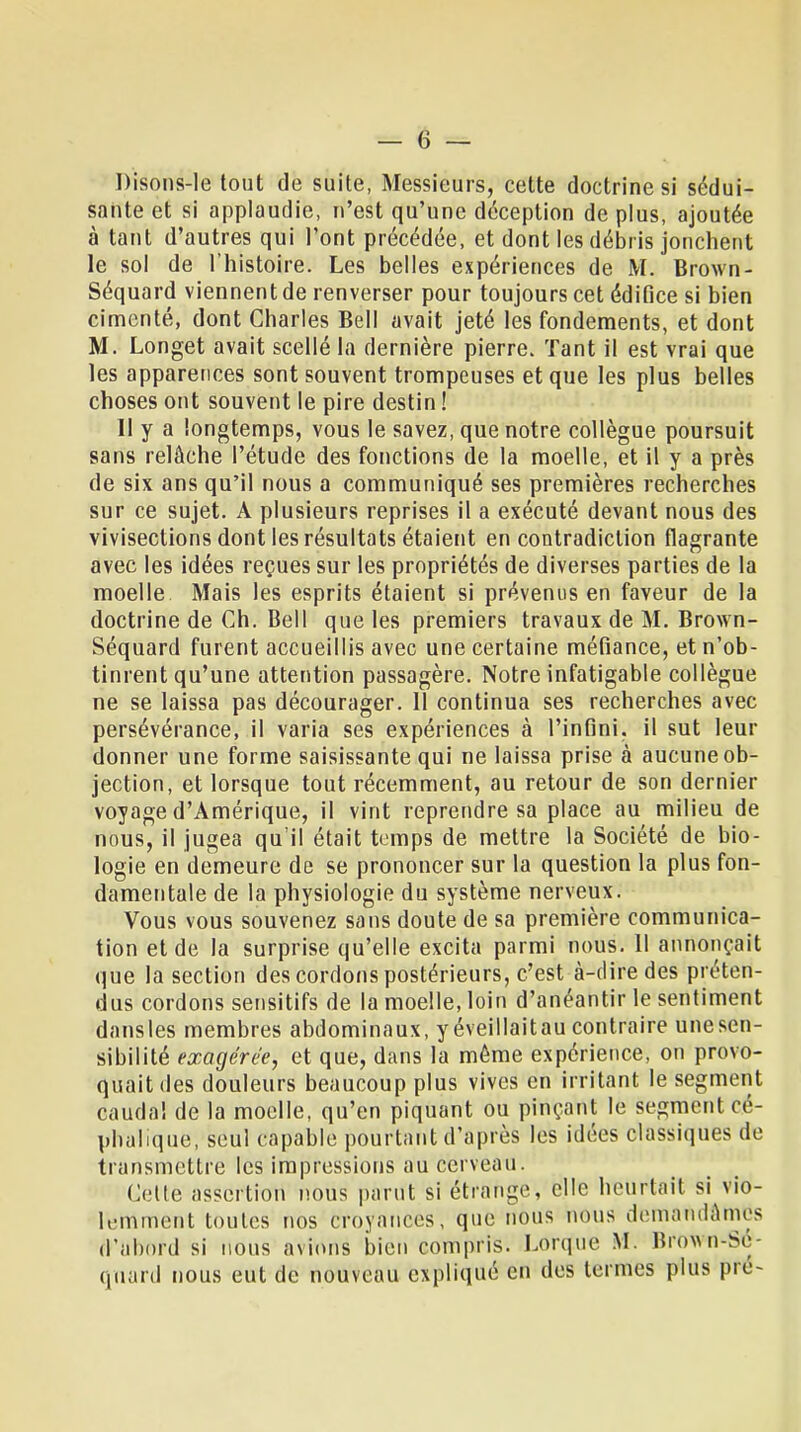 Disons-le tout de suite, Messieurs, cette doctrine si sédui- sante et si applaudie, n'est qu'une déception de plus, ajoutée à tant d'autres qui l'ont précédée, et dont les débris jonchent le sol de l'histoire. Les belles expériences de M. Brown- Séquard viennent de renverser pour toujours cet édifice si bien cimenté, dont Charles Bell avait jeté les fondements, et dont M. Longet avait scellé la dernière pierre. Tant il est vrai que les apparences sont souvent trompeuses et que les plus belles choses ont souvent le pire destin ! Il y a longtemps, vous le savez, que notre collègue poursuit sans relâche l'étude des fonctions de la moelle, et il y a près de six ans qu'il nous a communiqué ses premières recherches sur ce sujet. A plusieurs reprises il a exécuté devant nous des vivisections dont les résultats étaient en contradiction flagrante avec les idées reçues sur les propriétés de diverses parties de la moelle Mais les esprits étaient si prévenus en faveur de la doctrine de Ch. Bell que les premiers travaux de M. Brown- Séquard furent accueillis avec une certaine méfiance, et n'ob- tinrent qu'une attention passagère. Notre infatigable collègue ne se laissa pas décourager. 11 continua ses recherches avec persévérance, il varia ses expériences à l'infini, il sut leur donner une forme saisissante qui ne laissa prise à aucune ob- jection, et lorsque tout récemment, au retour de son dernier voyage d'Amérique, il vint reprendre sa place au milieu de nous, il jugea qu'il était temps de mettre la Société de bio- logie en demeure de se prononcer sur la question la plus fon- damentale de la physiologie du système nerveux. Vous vous souvenez sans doute de sa première communica- tion et de la surprise qu'elle excita parmi nous. Il annonçait que la section des cordons postérieurs, c'est à-dire des préten- dus cordons sensitifs de la moelle, loin d'anéantir le sentiment dansles membres abdominaux, yéveillaitau contraire une sen- sibilité exagérée, et que, dans la môme expérience, on provo- quait des douleurs beaucoup plus vives en irritant le segment cauda! de la moelle, qu'en piquant ou pinçant le segment cé- pbulique, seul capable pourtant d'après les idées classiques de transmettre les impressions au cerveau. Celle assertion nous parut si étrange, elle heurtait si vio- lemment toutes nos croyances, que nous nous demandâmes d'abord si nous avions bien compris. Lorque M. Brown-Sc- qnard nous eut de nouveau expliqué en des termes plus pré-