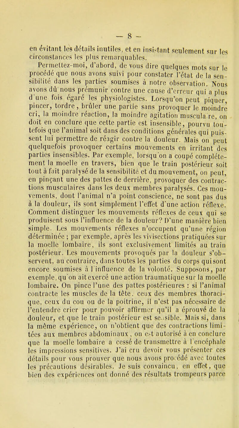 en évitant les détails inutiles, et en insistant seulement sur les circonstances les plus remarquables. Permettez-moi, d'abord, de vous dire quelques mots sur le procédé que nous avons suivi pour constater l'état de la sen- sibilité dans les parties soumises à notre observation. Nous avons dû nous prémunir contre une cause d'erreur qui a plus d'une fois égaré les physiologistes. Lorsqu'on peut piquer, pincer, tordre, brûler une partie sans provoquer le moindre cri, la moindre réaction, la moindre agitation muscula.re, on doit en conclure que cette partie est insensible, pourvu tou- tefois que l'animal soit dans des conditions générales qui puis- sent lui permettre de réagir contre la douleur. Mais on peut quelquefois provoquer certains mouvements en irritant des parties insensibles. Par exemple, lorsqu'on a coupé complète- ment la moelle en travers, bien que le train postérieur soit tout à fait paralysé de la sensibilité et du mouvement, on peut, en pinçant une des pattes de derrière, provoquer des contrac- tions musculaires dans les deux membres paralysés. Ces mou- vements, dont l'animal n'a point conscience, ne sont pas dus à la douleur, ils sont simplement l'effet d'une action réflexe. Comment distinguer les mouvements réflexes de ceux qui se produisent sous l'influence de la douleur? D'une manière bien simple. Les mouvements réflexes n'occupent qu'une région déterminée ; par exemple, après les vivisections pratiquées sur la moelle lombaire, ils sont exclusivement limités au train postérieur. Les mouvements provoqués par la douleur s'ob- servent, au contraire, dans toutes les parties du corps qui sont encore soumises à l'influence de la volonté. Supposons, par exemple, qu'on ait exercé une action traumatique sur la moelle lombaire. On pince l'une des pattes postérieures : si l'animal contracte les muscles de la tète, ceux des membres thoraci- que, ceux du cou ou de la poitrine, il n'est pas nécessaire de l'entendre crier pour pouvoir affirmer qu'il a éprouvé de la douleur, et que le train postérieur est se.isible. Mais si, dans la même expérience, on n'obtient que des contractions limi- tées aux membres abdominaux , on c.-t autorisé à en conclure que la moelle lombaire a cessé de transmettre à l'encéphale les impressions sensitives. J'ai cru devoir vous présenter ces détails pour vous prouver que nous avons prorédé avec toutes les précautions désirables. Je suis convaincu, en effet, que bien des expériences ont donné des résultats trompeurs parce