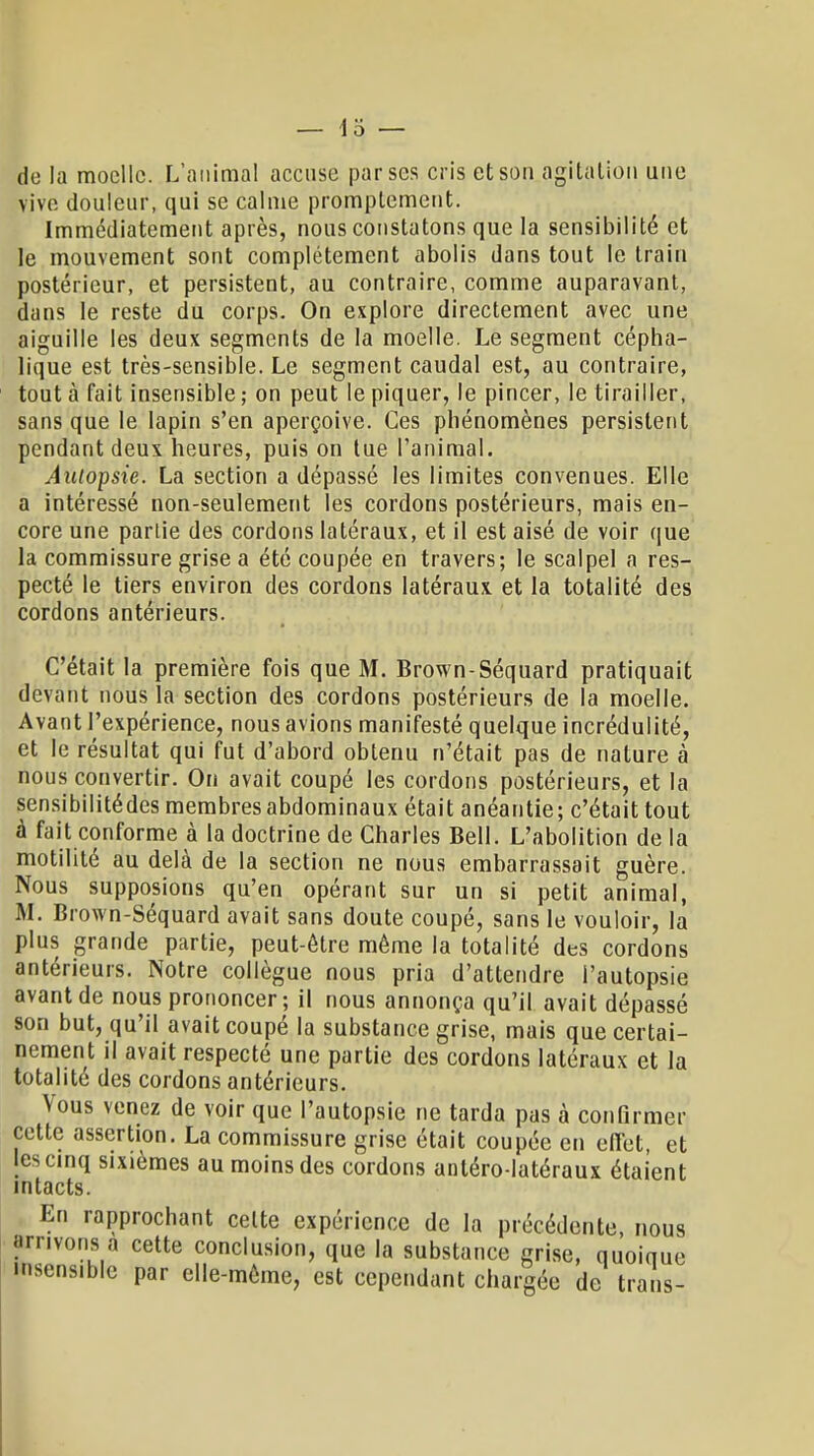 — Io- de la moelle. L'animal accuse par ses cris et son agitation une vive douleur, qui se calme promplement. Immédiatement après, nous constatons que la sensibilité et le mouvement sont complètement abolis dans tout le train postérieur, et persistent, au contraire, comme auparavant, dans le reste du corps. On explore directement avec une aiguille les deux segments de la moelle. Le segment cépha- lique est très-sensible. Le segment caudal est, au contraire, tout à fait insensible ; on peut le piquer, le pincer, le tirailler, sans que le lapin s'en aperçoive. Ces phénomènes persistent pendant deux heures, puis on tue l'animal. Aulopsie. La section a dépassé les limites convenues. Elle a intéressé non-seulement les cordons postérieurs, mais en- core une parlie des cordons latéraux, et il est aisé de voir que la commissure grise a été coupée en travers; le scalpel a res- pecté le tiers environ des cordons latéraux, et la totalité des cordons antérieurs. C'était la première fois que M. Brown-Séquard pratiquait devant nous la section des cordons postérieurs de la moelle. Avant l'expérience, nous avions manifesté quelque incrédulité, et le résultat qui fut d'abord obtenu n'était pas de nature à nous convertir. On avait coupé les cordons postérieurs, et la sensibilitédes membres abdominaux était anéantie; c'était tout à fait conforme à la doctrine de Charles Bell. L'abolition de la motilité au delà de la section ne nous embarrassait guère. Nous supposions qu'en opérant sur un si petit animal, M. Brown-Séquard avait sans doute coupé, sans le vouloir, la plus grande partie, peut-être même la totalité des cordons antérieurs. Notre collègue nous pria d'attendre l'autopsie avant de nous prononcer ; il nous annonça qu'il avait dépassé son but, qu'il avait coupé la substance grise, mais que certai- nement il avait respecté une partie des cordons latéraux et la totalité des cordons antérieurs. Vous venez de voir que l'autopsie ne tarda pas à confirmer cette assertion. La commissure grise était coupée en effet, et les cinq sixièmes au moins des cordons anléro-latéraux étaient intacts. En rapprochant celte expérience de la précédente, nous arrivons a cette conclusion, que la substance grise, quoique •sensible par elle-même, est cependant chargée de trans-