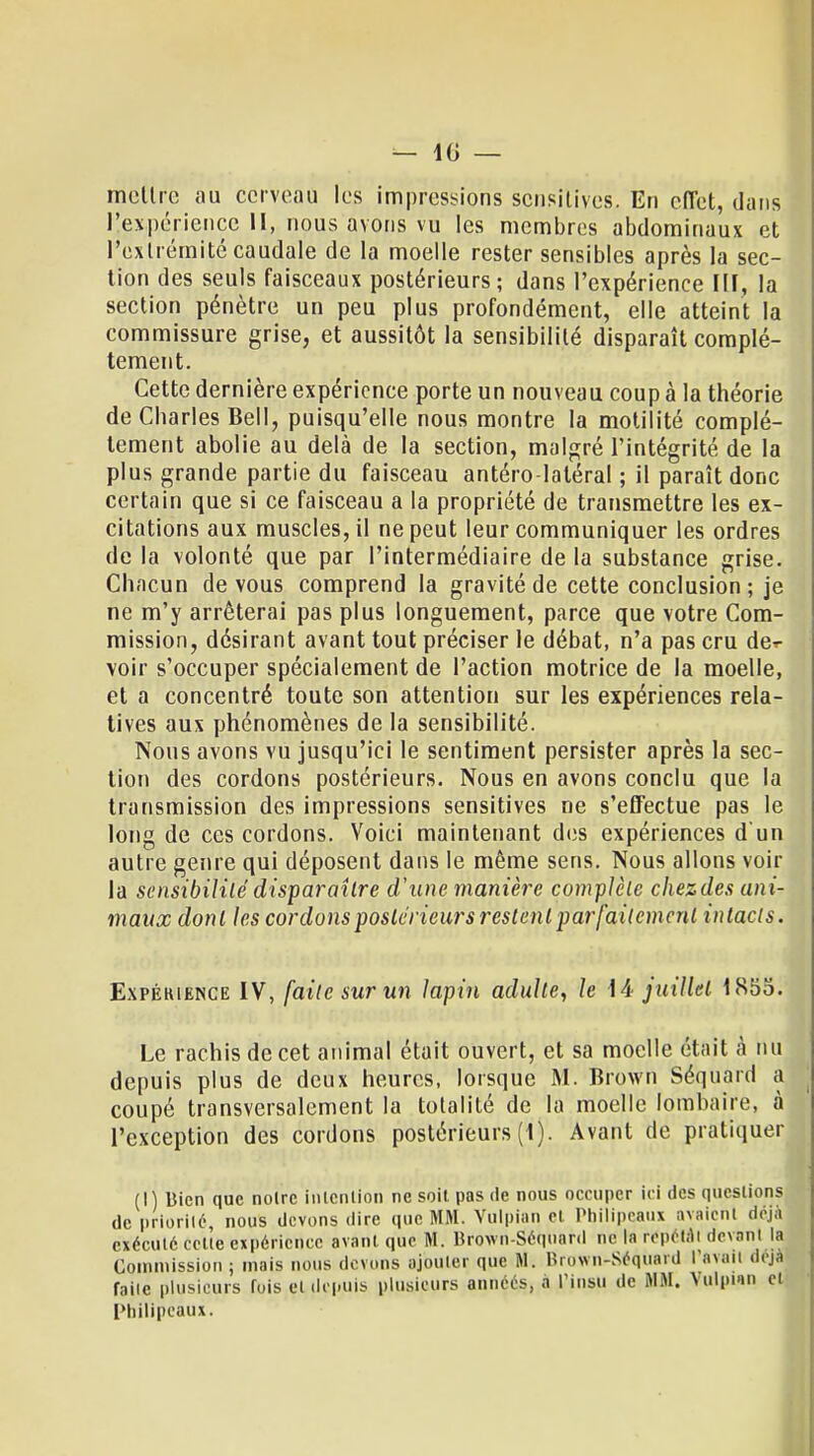 mettre au cerveau les impressions sensitives. En effet, dans l'expérience II, nous avons vu les membres abdominaux et l'extrémité caudale de la moelle rester sensibles après la sec- tion des seuls faisceaux postérieurs; dans l'expérience III, la section pénètre un peu plus profondément, elle atteint la commissure grise, et aussitôt la sensibilité disparaît complè- tement. Cette dernière expérience porte un nouveau coup à la théorie de Charles Bell, puisqu'elle nous montre la motilité complè- tement abolie au delà de la section, malgré l'intégrité de la plus grande partie du faisceau antéro-laléral ; il paraît donc certain que si ce faisceau a la propriété de transmettre les ex- citations aux muscles, il ne peut leur communiquer les ordres de la volonté que par l'intermédiaire de la substance grise. Chacun de vous comprend la gravité de cette conclusion ; je ne m'y arrêterai pas plus longuement, parce que votre Com- mission, désirant avant tout préciser le débat, n'a pas cru de-r voir s'occuper spécialement de l'action motrice de la moelle, et a concentré toute son attention sur les expériences rela- tives aux phénomènes de la sensibilité. Nous avons vu jusqu'ici le sentiment persister après la sec- tion des cordons postérieurs. Nous en avons conclu que la transmission des impressions sensitives ne s'effectue pas le long de ces cordons. Voici maintenant des expériences d'un autre genre qui déposent dans le même sens. Nous allons voir la sensibilité disparaître d'une manière complète chezdes ani- maux dont les cordons postérieurs restent parfaitement intacts. Expékiemce IV, faite sur un lapin adulte, le 14 juillet 1855. Le rachis de cet animal était ouvert, et sa moelle était à nu depuis plus de deux heures, lorsque M. Brown Séquârd a coupé transversalement la totalité de la moelle lombaire, à l'exception des cordons postérieurs (1). Avant de pratiquer (I) Bien que noire intention ne soit pas de nous occuper ici des questions de priorité, nous devons «lire que MM. Yulpian et Pbilipeaux avaient déjà exécuté celle expérience avant que M. Brown-Séquard ne la répétât devant la Commission ; mais nous devons ajouler que M. Brown-Séquard l'avail déji faite plusieurs fois et depuis plusieurs années, a Pinsu de RI M. Vulpwn cl Pbilipeaux.