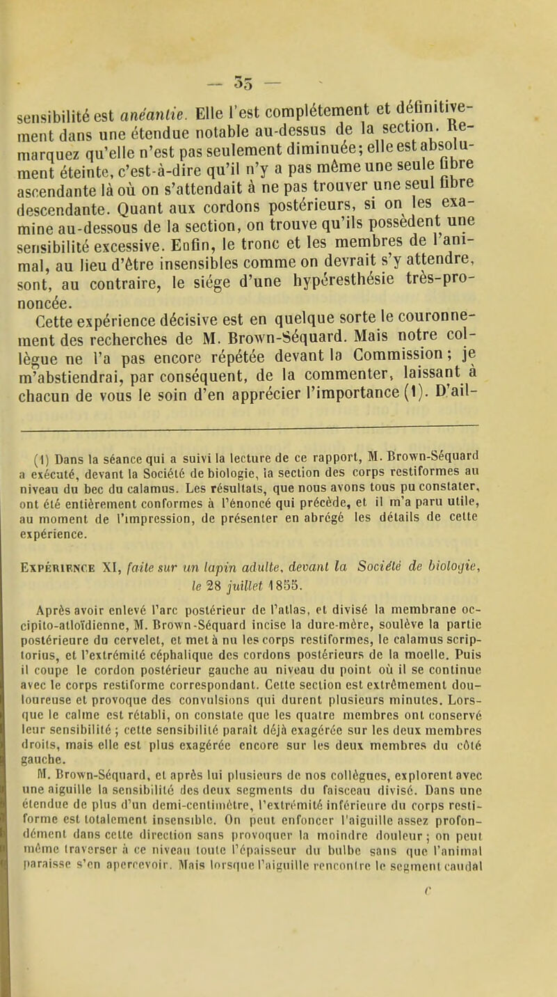 55 sensibilité est anéantie. Elle l'est complètement et déGnitive- ment dans une étendue notable au-dessus de la section. Ke- marquez qu'elle n'est pas seulement diminuée; elle est absolu- ment éteinte, c'est-à-dire qu'il n'y a pas même une seule ùbre ascendante là où on s'attendait à ne pas trouver une seul libre descendante. Quant aux cordons postérieurs, si on les exa- mine au-dessous de la section, on trouve qu'ils possèdent une sensibilité excessive. Enfin, le tronc et les membres de 1 ani- mal, au lieu d'être insensibles comme on devrait s'y attendre, sont, au contraire, le siège d'une hypéresthésie très-pro- noncée. Cette expérience décisive est en quelque sorte le couronne- ment des recherches de M. Brown-Séquard. Mais notre col- lègue ne l'a pas encore répétée devant la Commission ; je m'abstiendrai, par conséquent, de la commenter, laissant à chacun de vous le soin d'en apprécier l'importance (1). D'ail- (1) Dans la séance qui a suivi la lecture de ce rapport, M. Brown-Séquard a exécuté, devant la Société de biologie, la section des corps restiformes au niveau du bec du calamus. Les résultats, que nous avons tous pu constater, ont été entièrement conformes à l'énoncé qui précède, et il m'a paru utile, au moment de l'impression, de présenter en abrégé les détails de celte expérience. Expérience XI, faite sur un lapin adulte, devant la Société de biologie, le 28 juillet 1855. Après avoir enlevé l'arc postérieur de l'atlas, et divisé la membrane oc- cipito-atloïdienne, M. Brown-Séquard incise la dure-mère, soulève la partie postérieure du cervelet, et met à nu les corps restiformes, le calamus scrip- torius, et l'extrémilé céphalique des cordons postérieurs de la moelle. Puis il coupe le cordon postérieur gauche au niveau du point où il se continue avec le corps restiforme correspondant. Cette section est extrêmement dou- loureuse et provoque des convulsions qui durent plusieurs minutes. Lors- que le calme est rétabli, on constate que les quatre membres ont conservé leur sensibilité ; cette sensibilité parait déjà exagérée sur les deux membres droiis, mais elle est plus exagérée encore sur les deux membres du côté gauche. lïï. Brown-Séquard, cl après lui plusieurs de nos collègues, explorent avec une aiguille la sensibilité des deux segments du faisceau divise. Dans une étendue de plus d'un demi-centimètre, l'extrémité inférieure du corps resti- forme est totalement insensible. On peut enfoncer l'aiguille assez profon- dément dans celte direction sans provoquer la moindre douleur ; on peut même traverser à ce niveau toute l'épaisseur du bulbe sans que l'animal paraisse s'en apercevoir. Mais lorsque l'aiguille rencontre le serment caudal