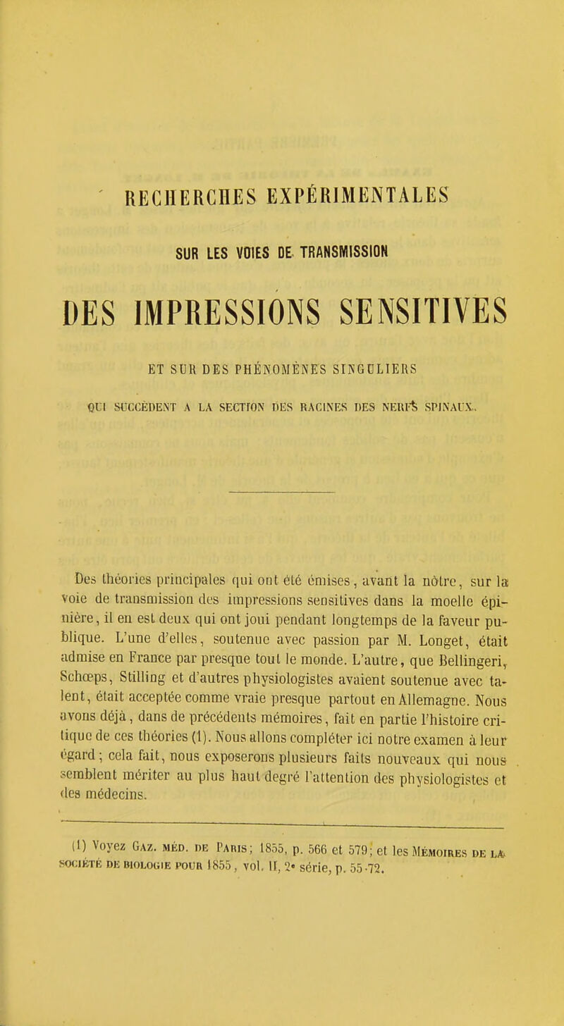 RECHERCHES EXPÉRIMENTALES SUR LES VOIES DE TRANSMISSION DES IMPRESSIONS SENSITIVES ET SUR DES PHÉNOMÈNES SINGDLIERS QUI SUCCÈDENT A LA SECTfON DES RACINES DES NERFfe SPINAUX.. Des théories principales qui ont 6lé émises, avant la nôtre, sur la voie de transmission dos impressions sensitives dans la moelle épi- nière, il en est deux qui ont joui pendant longtemps de la faveur pu- blique. L'une d'elles, soutenue avec passion par M. Longet, était admise en France par presque tout le monde. L'autre, que Bellingeri^ Schœps, Stilling et d'autres physiologistes avaient soutenue avec ta- lent, était acceptée comme vraie presque partout en Allemagne. Nous avons déjà, dans de précédents mémoires, fait en partie l'histoire cri- tique de ces théories (1). Nous allons compléter ici notre examen à leur égard; cela fait, nous exposerons plusieurs faits nouveaux qui nous ;>erablent mériter au plus haut degré l'attention des physiologistes et des médecins. (1) Voyez Gaz. méd. de PAnis; 1855, p. 666 et 579; et les Mémoires de L/t SOCIÉTÉ DE BIOLOGIE POUR 1855, vol. H, 2« série, p. 55 -72.