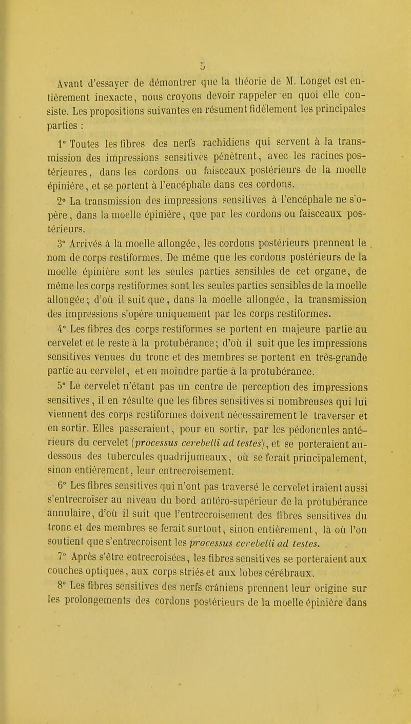 Avant d'essayer de démontrer que la théorie de M. Longet est en- tièrement inexacte, nous croyons devoir rappeler en quoi elle con- siste. Les propositions suivantes en résument fidèlement les principales parties : 1° Toutes les libres des nerfs rachidiens qui servent à la trans- mission des impressions sensitives pénètrent, avec les racines pos- térieures , dans les cordons ou faisceaux postérieurs de la moelle épinière, et se portent à l'encéphale dans ces cordons. 2» La transmission des impressions sensitives à l'encéphale ne s'o- père, dans la moelle épinière, que par les cordons ou faisceaux pos- térieurs. 3° Arrivés à la moelle allongée, les cordons postérieurs prennent le . nom de corps resliformes. De même que les cordons postérieurs de la moelle épinière sont les seules parties sensibles de cet organe, de même les corps restiformes sont les seules parties sensibles de la moelle allongée; d'où il suit que, dans la moelle allongée, la transmission des impressions s'opère uniquement par les corps restiformes. 4° Les fibres des corps restiformes se portent en majeure partie au cervelet et le reste à la protubérance; d'où il suit que les impressions sensitives venues du tronc et des membres se portent eu très-grande partie au cervelet, et en moindre partie à la protubérance. 5° Le cervelet n'étant pas un centre de perception des impressions sensitives, il en résulte que les fibres sensitives si nombreuses qui lui viennent des corps restiformes doivent nécessairement le traverser et en sortir. Elles passeraient, pour en sortir, par les pédoncules anté- rieurs du cervelet {processus cerebelli ad testes)^ et se porteraient au- dessous des tubercules quadrijumeaux, où se ferait principalement, sinon entièrement, leur entrecroisement. 6° Les fibres sensitives qui n'ont pas traversé le cervelet iraient aussi s'entrecroiser au niveau du bord antéro-supérieur de la protubérance annulaire, d'où il suit que l'entrecroisement des libres sensitives du tronc et des membres se ferait surtout, sinon entièrement, là où l'on soutient que s'entrecroisent les processus cerebelli ad testes. T Après s'être entrecroisées, les fibres sensitives se porteraient aux couches optiques, aux corps striés et aux lobes cérébraux. 8° Les fibres sensitives des nerfs crâniens prennent leur origine sur les prolongements des cordons postérieurs de la moelle épinière dans