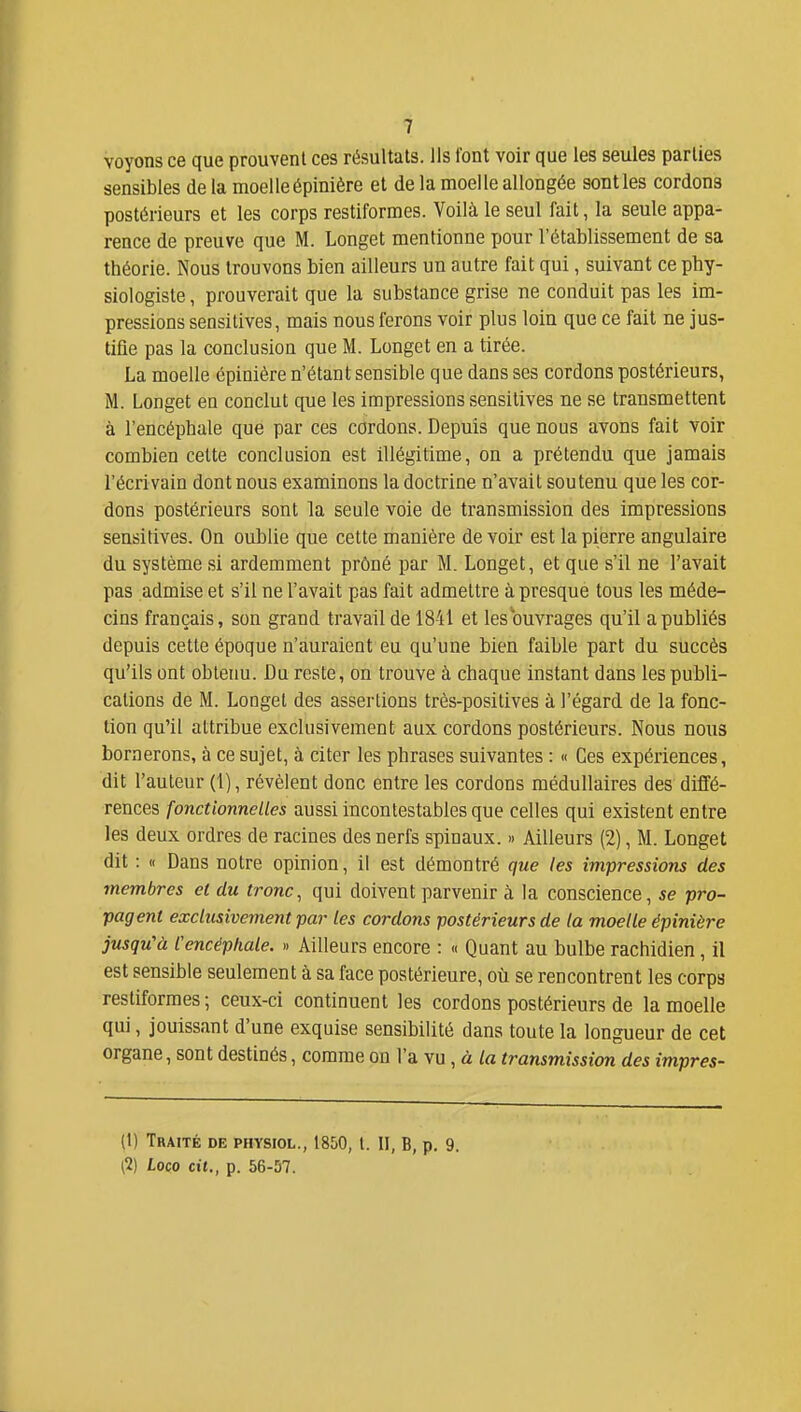 voyons ce que prouvent ces résultats. Ils font voir que les seules parties sensibles de la moelleépinière et de la moelle allongée senties cordons postérieurs et les corps restiformes. Voilà le seul fait, la seule appa- rence de preuve que M. Longet mentionne pour l'établissement de sa théorie. Nous trouvons bien ailleurs un autre fait qui, suivant ce phy- siologiste , prouverait que la substance grise ne conduit pas les im- pressions sensitives, mais nous ferons voir plus loin que ce fait ne jus- tifle pas la conclusion que M. Longet en a tirée. La moelle épinière n'étant sensible que dans ses cordons postérieurs, M. Longet en conclut que les impressions sensitives ne se transmettent à l'encéphale que par ces cordons. Depuis que nous avons fait voir combien cette conclusion est illégitime, on a prétendu que jamais l'écrivain dont nous examinons la doctrine n'avait soutenu que les cor- dons postérieurs sont la seule voie de transmission des impressions sensitives. On oablie que cette manière de voir est la pierre angulaire du système si ardemment prôné par M. Longet, et que s'il ne l'avait pas admise et s'il ne l'avait pas fait admettre à presque tous les méde- cins français, son grand travail de 1841 et les ouvrages qu'il a publiés depuis cette époque n'auraient eu qu'une bien faible part du succès qu'ils ont obtenu. Du reste, on trouve à chaque instant dans les publi- cations de M. LoQget des assertions très-positives à l'égard de la fonc- tion qu'il attribue exclusivement aux cordons postérieurs. Nous nous bornerons, à ce sujet, à citer les phrases suivantes : « Ces expériences, dit l'auteur (1), révèlent donc entre les cordons médullaires des diffé- rences fonctionnelles aussi incontestables que celles qui existent entre les deux ordres de racines des nerfs spinaux. » Ailleurs (2), M. Longet dit : « Dans notre opinion, il est démontré que les impressions des membres cl du tronc, qui doivent parvenir à la conscience, se pro- pagent exclusivement par les cordons postérieurs de la moelle épinière jusqu'à l'encéphale. » Ailleurs encore : « Quant au bulbe rachidien, il est sensible seulement à sa face postérieure, où se rencontrent les corps restiformes ; ceux-ci continuent les cordons postérieurs de la moelle qui, jouissant d'une exquise sensibilité dans toute la longueur de cet organe, sont destinés, comme on l'a vu , à transmission des impres- (1) Traité de physiol., 1850, l. II, B, p. 9. (2) Loco cit., p. 56-57.