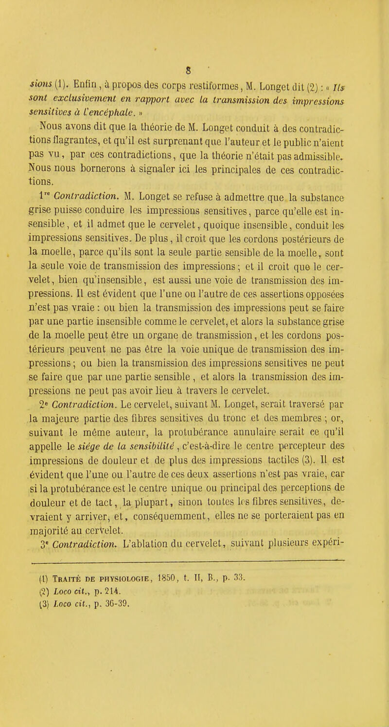 sions (1). Enfin, ù propos des corps restilbrraos, M. Longel dit (2) :  Ils sont exclusivement en rapport avec la transmission des impressions sensitives à L'encéphale. » Nous avons dit que la théorie de M. Longet conduit à des contradic- tions flagrantes, et qu'il est surprenant que l'auteur et le public n'aient pas vu, par ces contradictions, que la théorie n'était pas admissible. Nous nous bornerons à signaler ici les principales de ces contradic- tions. 1 Contradiction. M. Longet se refuse à admettre que la substance grise puisse conduire les impressions sensitives, parce qu'elle est in- sensible, et il admet que le cervelet, quoique insensible, conduit les impressions sensitives. De plus, il croit que les cordons postérieurs de la moelle, parce qu'ils sont la seule partie sensible de la moelle, sont la seule voie de transmission des impressions ; et il croit que le cer- velet , bien qu'insensible, est aussi une voie de transmission des im- pressions. Il est évident que l'une ou l'autre de ces assertions opposées n'est pas vraie : ou bien la transmission des impressions peut se faire par une partie insensible comme le cervelet, et alors la substance grise de la moelle peut être un organe de transmission, et les cordons pos- térieurs peuvent ne pas être la voie unique de transmission des im- pressions; ou bien la transmission des impressions sensitives ne peut se faire que par une partie sensible , et alors la transmission des im- pressions ne peut pas avoir lieu à travers le cervelet. 2* Contradiction. Le cervelet, suivant M. Longet, serait traversé par la majeure partie des fibres sensitives du tronc et des membres -, or, suivant le même auteur, la protubérance annulaire serait ce qu'il appelle le siège de la sensibilité, c'est-à-dire le centre percepteur des impressions de douleur et de plus des impressions tactiles (3). Il est évident que l'une ou l'autre de ces deux assertions n'est pas vraie, car si la protubérance est le centre unique ou principal des perceptions de douleur et de tact, la plupart, sinon toutes les fibres sensitives, de- vraient y arriver, et, conséquemment, elles ne se porteraient pas en majorité au cerVelet. 3' Contradiction. L'ablation du cervelet, suivant plusieurs expéri- (l) Traité de physiologie, 1850, t. II, B., p. 33. 1,2) Loco cit., p. 214. 13) Loco cit., p. 36-39.