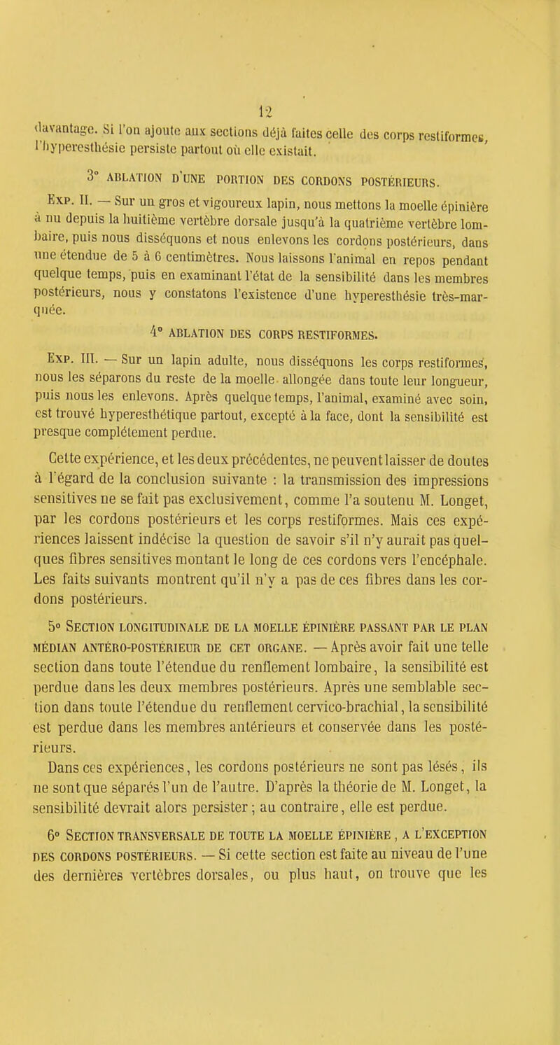 ilavantage. Si l'on ajoute aux sections déjà faites celle des corps resliformes, l'Iiyjîercsthésie persiste partout où elle existait. 3° ABLATION DUNE PORTION DES CORDONS POSTÉRIEURS. Exp. II. — Sur un gros et vigoureux lapin, nous mettons la moelle épinière à nu depuis la huitième vertèbre dorsale jusqu'à la quatrième vertèbre lom- i)aire, puis nous disséquons et nous enlevons les cordons postérieurs, dans une étendue de 5 à 6 centimètres. Nous laissons l'animal en repos pendant quelque temps, puis en examinant l'état de la sensibilité dans les membres postérieurs, nous y constatons l'existence d'une hyperesthésie très-mar- quée. 4 ABLATION DES CORPS RESTIFORMES. Exp. III. — Sur un lapin adulte, nous disséquons les corps restiformes, nous les séparons du reste de la moelle - allongée dans toute leur longueur, puis nous les enlevons. Après quelque temps, l'animal, examiné avec soin, est trouvé hyperesibétique partout, excepté à la face, dont la sensibilité est presque complètement perdue. Cette expérience, et les deux précédentes, ne peuvent laisser de doutes à Tégard de la conclusion suivante : la transmission des impressions sensitives ne se fait pas exclusivement, comme l'a soutenu M. Longet, par les cordons postérieurs et les corps restiformes. Mais ces expé- riences laissent indécise la question de savoir s'il n'y aurait pas quel- ques flbres sensitives montant le long de ces cordons vers l'encéphale. Les faits suivants montrent qu'il n'y a pas de ces fibres dans les cor- dons postérieurs. 5» Section longitudinale de la moelle épinière passant par le plan MÉDIAN antéro-postérieur DE CET ORGANE. — Après avoir fait une telle section dans toute l'étendue du renflement lombaire, la sensibilité est perdue dans les deux membres postérieurs. Après une semblable sec- lion dans toute l'étendue du renflement cervico-brachial, la sensibilité est perdue dans les membres antérieurs et conservée dans les posté- rieurs. Dans ces expériences, les cordons postérieurs ne sont pas lésés, ils ne sont que séparés l'un de l'autre. D'après la théorie de M. Longet, la sensibilité devrait alors persister ; au contraire, elle est perdue. 6» Section transversale de toute la moelle épinière , a l'exception DES cordons postérieurs. — Si cette section est faite au niveau de l'une des dernières vertèbres dorsales, ou plus haut, on trouve que les