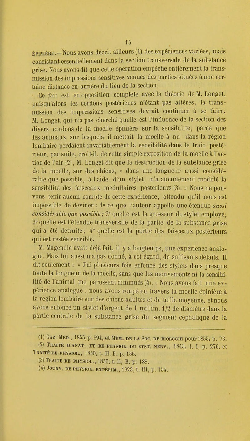 ÉPiNiÈRE—Nous avons décrit ailleurs (1) des expériences variées, mais consistant essentiellement dans la section transversale de la substance grise. Nous avons dit que cette opération empêche entièrement la trans- mission des impressions sensitives venues des parties situées àune cer- taine distance en arrière du lieu de la section. Ce fait est en opposition complète avec la théorie de M. Longet, puisqu'alors les cordons postérieurs n'étant pas altérés, la trans- mission des impressions sensitives devrait continuer à se faire. M. Longet, qui n'a pas cherché quelle est l'influence de la section des divers cordons de la moelle épinière sur la sensibilité, parce que les animaux sur lesquels il mettait la moelle à nu dans la région lombaire perdaient invariablement la sensibilité dans le train posté- rieur, par suite, croit-il, de cette simple exposition de la moelle à l'ac- tion de l'air (2), M. Longet dit que la destruction de la substance grise de la moelle, sur des chiens, « dans une longueur aussi considé- rable que possible, à l'aide d'un stylet, n'a aucunement modifié la sensibilité des faisceaux médullaires postérieurs (3). » Nous ne pou- vons tenir aucun compte de cette expérience, attendu qu'il nous est impossible de deviner : 1» ce que l'auteur appelle une étendue aussi considérable que possible; 2 quelle est la grosseur dustylet employé; 3° quelle est l'étendue transversale de la partie de la substance grise qui a été détruite ; 4° quelle est la partie des faisceaux postérieurs qui est restée sensible. M. Magendie avait déjà fait, il y a longtemps, une expérience analo- gue. Mais lui aussi n'a pas donné, à cet égard, de suffisants détails. Il dit seulement : « ]'ai plusieurs fois enfoncé des stylets dans presque toute la longueur delà moelle, sans que les mouvements ni la sensibi- lité de l'animal me parussent diminués (4). « Nous avons fait une ex- périence analogue : nous avons coupé en travers la moelle épinière à la région lombaire sur des chiens adultes et de taille moyenne, et nous avons enfoncé un stylet d'argent de 1 millim. 1/2 de diamètre dans la partie centrale de la substance grise du segment céphalique de la (1) Gaz. Méd., 1855,p. 594, et Mém. de la Soc. de biologie pour 1855, p. 73. (2) Traité d'anat. et de physiol. du syst. nerv., 1843, t. I, p. 276, et Traité DE physiol., 1850, t. II, B. p. 186. (3) Traité de physiol., 1850, t. II, B. p. 188. (4) JOURN. DE PHYSIOL. EXPÉRIM., 1823, t. 111, p. 154.