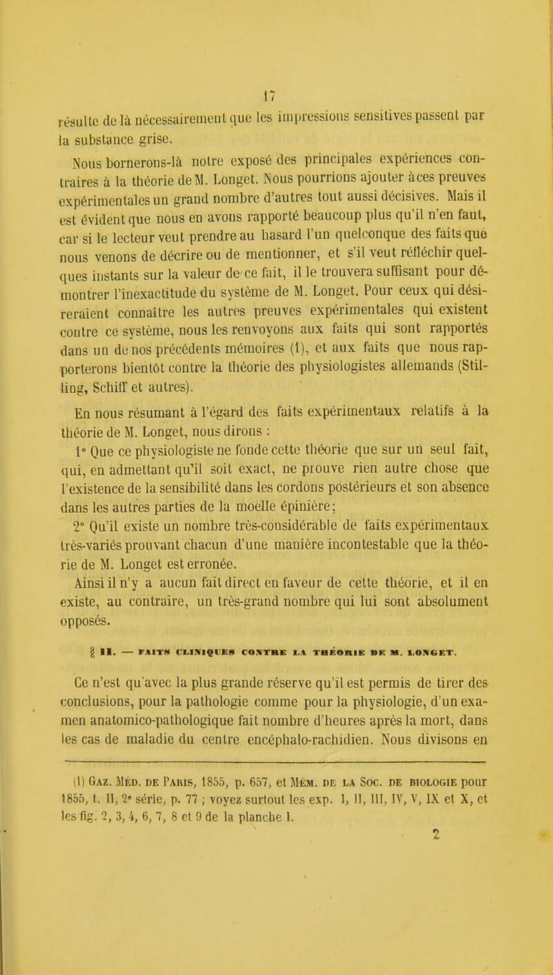 rèsullc dclànécessaireinciiUiuc les impressions sensitivespassent par la substance grise. Nous bornerons-là notre exposé des principales expériences con- traires à la théorie de M. Longet. Nous pourrions ajouter àces preuves expérimentales un grand nombre d'autres tout aussi décisives. Mais il est évident que nous en avons rapporté beaucoup plus qu'il n'en faut, car si le lecteur veut prendre au hasard l'un quelconque des faits que nous venons de décrire ou de mentionner, et s'il veut rélléctiir quel- ques instants sur la valeur de ce fait, il le trouvera sufflsant pour dé- montrer l'inexactitude du système de M. Longet. Pour ceux qui dési- reraient connaître les autres preuves expérimentales qui existent contre ce système, nous les renvoyons aux faits qui sont rapportés dans un de nos précédents mémoires (l), et aux faits que nous rap- porterons bientôt contre la théorie des physiologistes allemands (Stil- ling, Schitr et autres). En nous résumant à l'égard des faits expérimentaux relatifs à la théorie de M. Longet, nous dirons : 1° Que ce physiologiste ne fonde cette tbéorie que sur un seul fait, qui, en admettant qu'il soit exact, ne prouve rien autre chose que l'existence de la sensibilité dans les cordons postérieurs et son absence dans les autres parties de la moelle épinière; 2° Qu'il existe un nombre très-considérable de faits expérimentaux très-variés prouvant chacun d'une manière incontestable que la théo- rie de M. Longet est erronée. Ainsi il n'y a aucun fait direct en faveur de cette théorie, et il en existe, au contraire, un très-grand nombre qui lui sont absolument opposés. g II. FAIT!* CLINIQUES CONTRE VA THEOniE BK M. I.OIVGET. Ce n'est qu'avec la plus grande réserve qu'il est permis de tirer des conclusions, pour la pathologie comme pour la physiologie, d'un exa- men anatomico-pathologique fait nombre d'heures après la mort, dans les cas de maladie du centre encéphalo-rachidien. Nous divisons en [\) Gaz. Méd. de Paris, 1855, p. 657, et Mém. de la Soc. de biologie pour 1855, t. Il, 1' série, p. 77 ; \oyez surtout les exp. I, 11, 111, IV, V, IX et X, et les flg. 2, 3,4, 6, 7, 8 et 0 de la planche I. 2