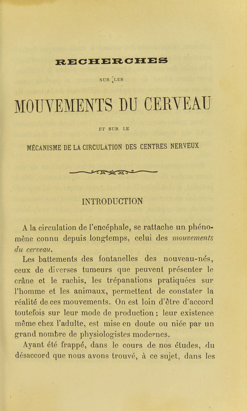 SUR ^LES MOUVEMENTS DU CERYEAU ET SUR LE MÉCANISME DE LA CIRCULATION DES CENTRES NERVEUX INTRODUCTION A la circulation de l'encéphale, se rattache un phéno- mène connu depuis long-temps, celui des mouvements du cerveau. Les battements des fontanelles des nouveau-nés, ceux de di^'-erses tumeui^s que peuvent présenter le crâne et le rachis, les trépanations pratiquées sur l'homme et les animaux, permettent de constater la réalité de ces mouvements. On est loin d'être d'accord toutefois sur leur mode de production ; leur existence môme chez l'adulte, est mise en doute ou niée par un g-rand nombre de physiologistes modernes. Ayant été frappé, dans le cours de nos études, du désaccord que nous avons trouvé, à ce sujet, dans les