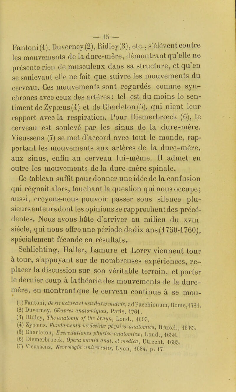Fantoni(l), Duverney (2), Ridley(3), etc., s'élèvent contre les mouvements de la dure-mère, démontrant qu'elle ne présente rien de musculeux dans sa structure, et qu'en se soulevant elle ne fait que suivre les mouvements du cerveau. Ces mouvements sont reg-ardés comme syn- chrones avec ceux des artères : tel est du moins le sen- timent de Zypœus (4) et de Gharleton (5), qui nient leur rapport avec la respiration. Pour Diemerbrœck (6), le cerveau est soulevé par les sinus de la dure-mère. Vieussens (7) se met d'accord avec tout le monde, rap- portant les mouvements aux artères de la dure-mère, aux sinus, entin au cerveau lui-même. Il admet en outre les mouvements de la dure-mère spinale. Ce tableau suffît pour donner une idée de la confusion qui rég-nait alors, touchant la question qui nous occupe; aussi, croyons-nous pouvoir passer sous silence plu- sieurs auteurs dont les opinions se rapprochent des précé- dentes. Nous avons hâte d'arriver au milieu du xviii siècle, qui nous offre une période de dix ans (1730-1760j, spécialement féconde en résultats. Schlichting-, Haller, Lamure et Lorry viennent tour à tour, s'appuyant sur de nombreuses expériences, re- placer la discussion sur son véritable terrain, et porter le dernier coup à la théorie des mouvements de la dure- mère, en montrant que le cerveau continue à se mou- (1) Pantoni, De slruciuraet usudurxmatris, adPacchionum, Home i7''21, (2) Duverney, OEuvrcs analomiques, Paris, 1761. Riclley, Theanatomy of Ihe brayn, Lond., 1693. (4) Zypœus, Fundamenla mcdccinx 'phijsico-analomica, Bruxel., 16 83; (5) Charlclou, Excrcilatioiws physicu-anatumicxs Lond., 1658. (6) Diemerbroeck, Opéra omnia aiiat. el medica, Utroclit, 1683. (T) Vieussens, Nevrologia univcrsalis, Lyon, 1684^ p; n.