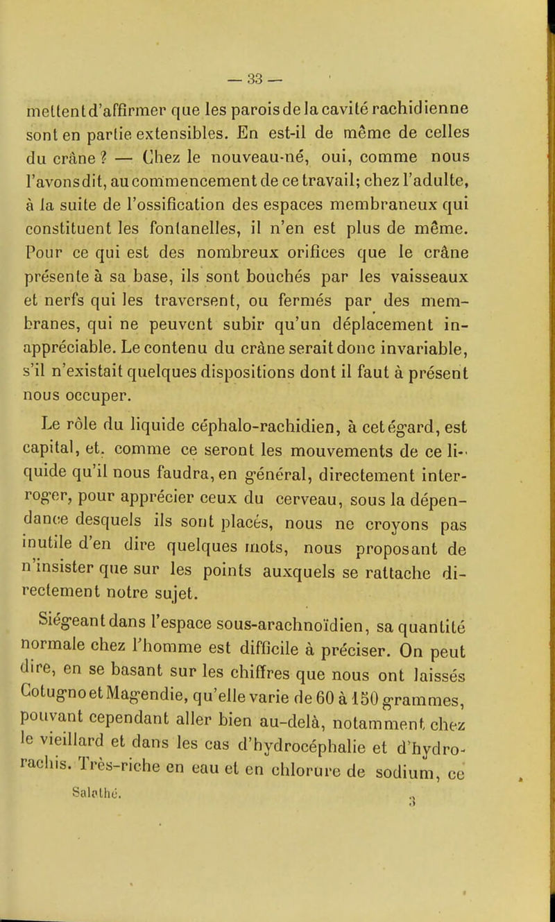 meLtentd'affîrmer que les parois de la cavité rachidienne sont en partie extensibles. En est-il de même de celles du crâne ? — Chez le nouveau-né, oui, comme nous l'avonsdit, au commencement de ce travail; chez l'adulte, à la suite de l'ossification des espaces membraneux qui constituent les fontanelles, il n'en est plus de même. Pour ce qui est des nombreux orifices que le crâne présente à sa base, ils sont bouchés par les vaisseaux et nerfs qui les traversent, ou fermés par des mem- branes, qui ne peuvent subir qu'un déplacement in- appréciable. Le contenu du crâne serait donc invariable, s'il n'existait quelques dispositions dont il faut à présent nous occuper. Le rôle du liquide céphalo-rachidien, à cetég-ard, est capital, et. comme ce seront les mouvements de ce li- quide qu'il nous faudra, en g-énéral, directement inter- rog'er, pour apprécier ceux du cerveau, sous la dépen- dance desquels ils sont placés, nous ne croyons pas mutile d'en dire quelques mots, nous proposant de n'insister que sur les points auxquels se rattache di- rectement notre sujet. Siég-eantdans l'espace sous-arachnoïdien, sa quantité normale chez Thomme est difficile à préciser. On peut dire, en se basant sur les chiffres que nous ont laissés Gotug-no et Mag-endie, qu'elle varie de 60 à 150 g-rammes, pouvant cependant aller bien au-delà, notamment chez le vieillard et dans les cas d'hydrocéphalie et d'hydro- rachis. Très-riche en eau et en chlorure de sodium, ce Salolhé.