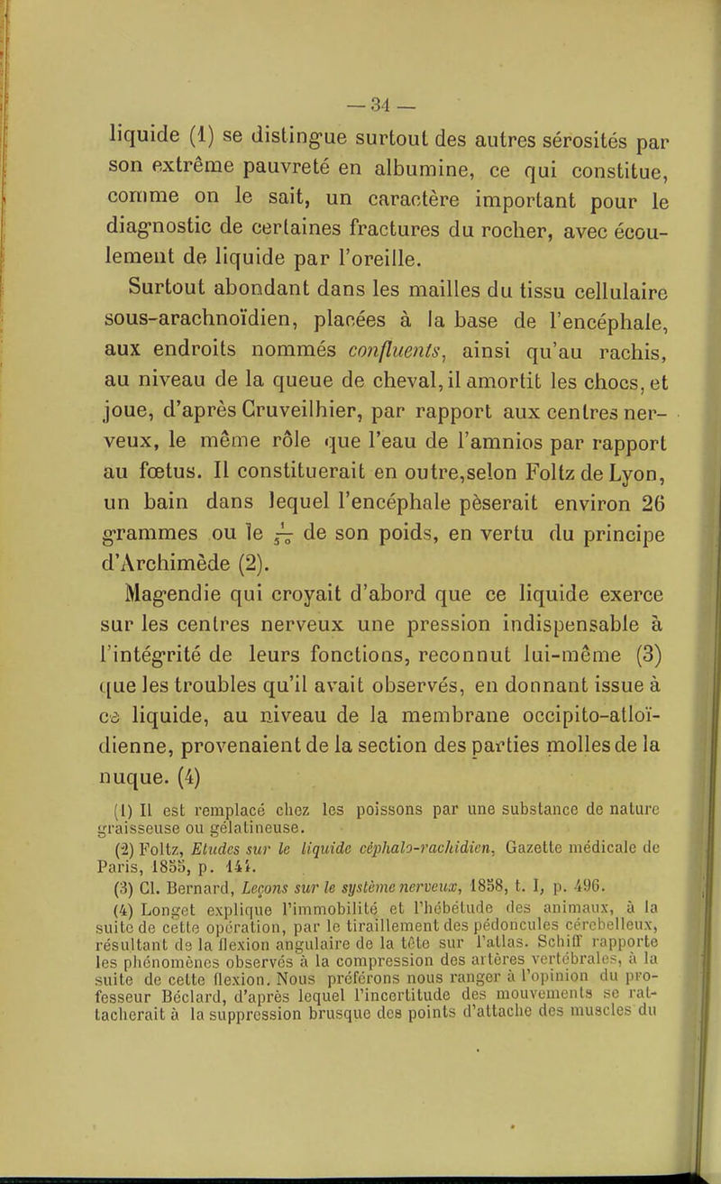 liquide (1) se disting-ue surtout des autres sérosités par son extrême pauvreté en albumine, ce qui constitue, comme on le sait, un caractère important pour le diag-nostic de certaines fractures du rocher, avec écou- lement de liquide par l'oreille. Surtout abondant dans les mailles du tissu cellulaire sous-arachnoïdien, placées à la base de l'encéphale, aux endroits nommés confluents^ ainsi qu'au rachis, au niveau de la queue de cheval, il amortit les chocs, et joue, d'après Gruveilhier, par rapport aux centres ner- veux, le même rôle que l'eau de l'amnios par rapport au fœtus. Il constituerait en outre,selon FoltzdeLyon, un bain dans lequel l'encéphale pèserait environ 26 grammes ou le ^ de son poids, en vertu du principe d'Archimède (2). Mag-endie qui croyait d'abord que ce liquide exerce sur les centres nerveux une pression indispensable à rintég*rité de leurs fonctions, reconnut lui-même (3) que les troubles qu'il avait observés, en donnant issue à cà liquide, au niveau de la membrane occipito-atloï- dienne, provenaient de la section des parties molles de la nuque. (4) (1) Il est remplacé chez les poissons par une substance de nature graisseuse ou gélatineuse. (2) Foltz, Eludes sur le liquide céphalo-rachidien. Gazette médicale de Paris, 1855, p. 14i. (3) Cl. Bernard, Leçons sur le système nerveux, 1858, t. I, p. 496. (4) Longet explique l'immobilité et l'iicbétude des animaux, à la suite de cette opération, par le tiraillement des pédoncules cérébelleux, résultant ds la flexion angulaire de la tête sur l'atlas. Schiff rapporte les phénomènes observés à la compression des artères vertébrale?, à la suite de cette flexion. Nous préférons nous ranger à l'opinion du pro- fesseur Béclard, d'après lequel l'incertitude des mouvements se rat- tacherait à la suppression brusque des points d'attache des muscles du