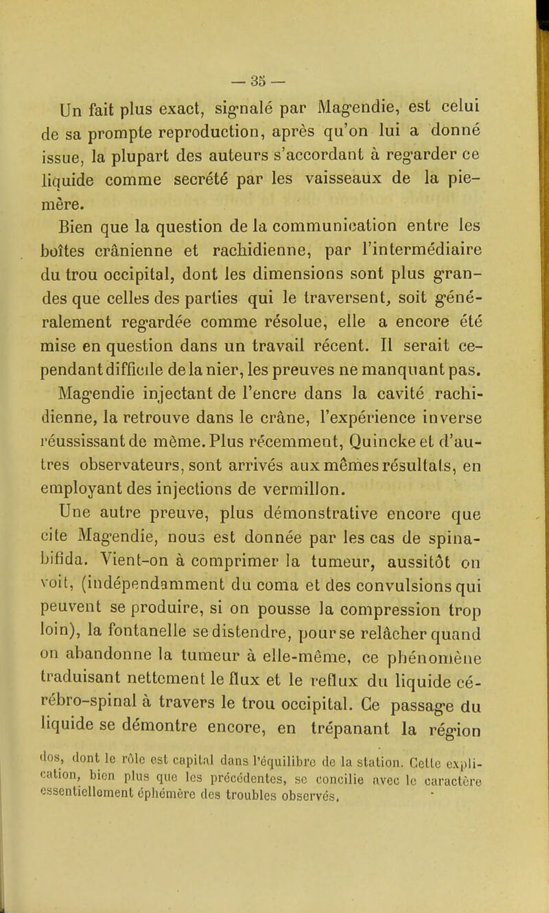 Un fait plus exact, sig-nalé par Magendie, est celui de sa prompte reproduction, après qu'on lui a donné issue, la plupart des auteurs s'accordant à reg-arder ce liquide comme sécrété par les vaisseaux de la pie- mère. Bien que la question de la communication entre les boîtes crânienne et rachidienne, par l'intermédiaire du trou occipital, dont les dimensions sont plus g-ran- des que celles des parties qui le traversent, soit g-éné- ralement reg-ardée comme résolue, elle a encore été mise en question dans un travail récent. Il serait ce- pendant difficile de la nier, les preuves ne manquant pas. Mag-endie injectant de l'encre dans la cavité rachi- dienne, la retrouve dans le crâne, l'expérience inverse réussissant de môme. Plus récemment, Quinckeet d'au- tres observateurs, sont arrivés aux mêmes résultats, en employant des injections de vermillon. Une autre preuve, plus démonstrative encore que cite Mag-endie, nous est donnée par les cas de spina- bifida. Vient-on à comprimer la tumeur, aussitôt on voit, (indépendamment du coma et des convulsions qui peuvent se produire, si on pousse la compression trop loin), la fontanelle se distendre, pour se relâcher quand on abandonne la tumeur à elle-même, ce phénomène traduisant nettement le flux et le reflux du liquide cé- rébro-spinal à travers le trou occipital. Ce passag-e du liquide se démontre encore, en trépanant la rég-ion •los, dont le rôle esl capital dans l'équilibre de la station. Cette expli- cation, bien plus que los précédentes, se concilie avec le caractère essentielloment éphémère des troubles observés,