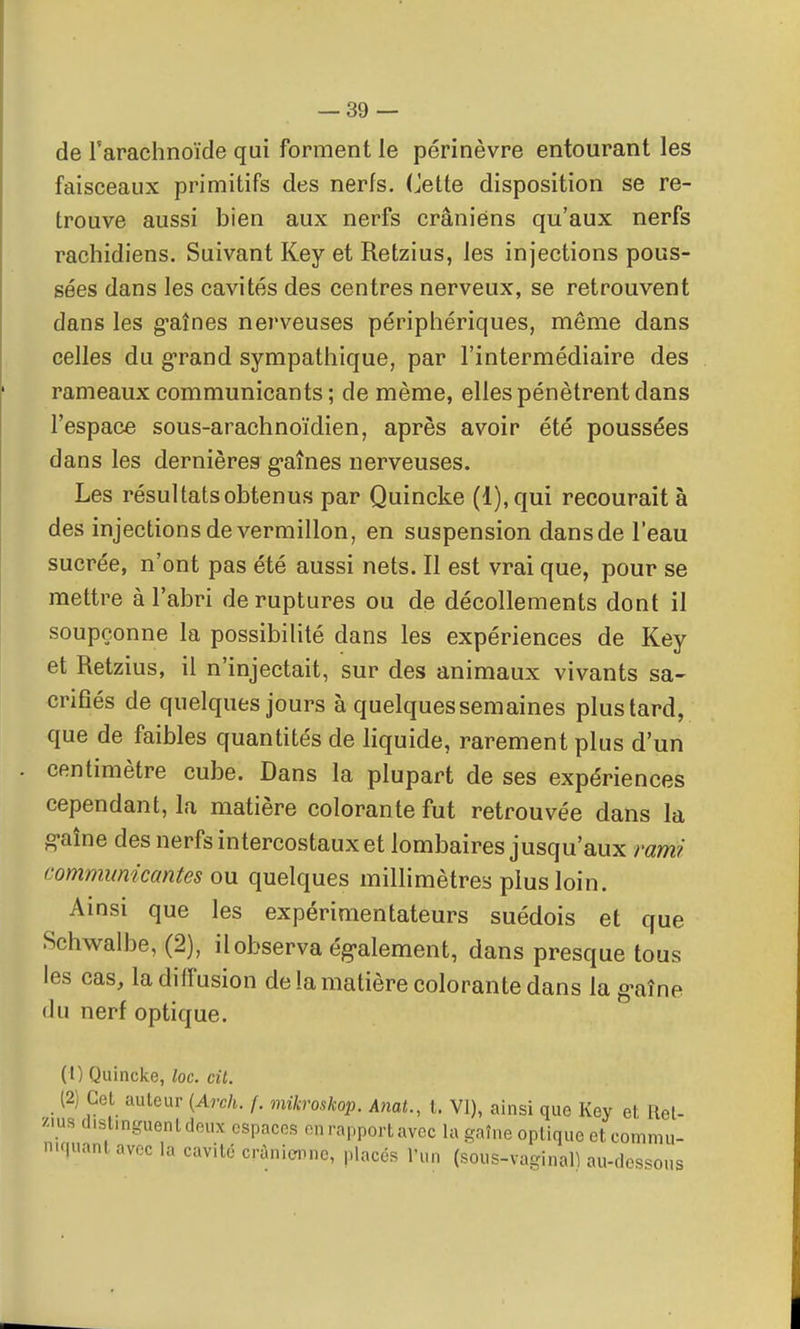 de l'arachnoïde qui forment le périnèvre entourant les faisceaux primitifs des nerfs. Cette disposition se re- trouve aussi bien aux nerfs crâniens qu'aux nerfs rachidiens. Suivant Key et Retzius, les injections pous- sées dans les cavités des centres nerveux, se retrouvent dans les g'aînes nerveuses périphériques, même dans celles du g*rand sympathique, par l'intermédiaire des rameaux communicants ; de même, elles pénètrent dans l'espace sous-arachnoïdien, après avoir été poussées dans les dernières g-aînes nerveuses. Les résultats obtenus par Quincke (l),qui recourait à des injections de vermillon, en suspension dans de l'eau sucrée, n'ont pas été aussi nets. Il est vrai que, pour se mettre à l'abri de ruptures ou de décollements dont il soupçonne la possibilité dans les expériences de Key et Retzius, il n'injectait, sur des animaux vivants sa- crifiés de quelques jours à quelques semaines plus tard, que de faibles quantités de liquide, rarement plus d'un centimètre cube. Dans la plupart de ses expériences cependant, la matière colorante fut retrouvée dans la g-aîne des nerfs intercostaux et lombaires jusqu'aux rami communicantes ou quelques millimètres plus loin. Amsi que les expérimentateurs suédois et que Schwalbe, (2), il observa ég-alement, dans presque tous les cas, la diffusion de la matière colorante dans la g-aîne du nerf optique. (1) Quincke, loc. cit. (2) Cet auteur {Arch. f. mikroskop. AnaL, t. VI), ainsi que Key et Ret- zius distinguent deux espaces en rapport avec la gaîne optique et comniu- niquanlavec la cavité crànicmne, placés l'un (sous-vaginall au-dessous