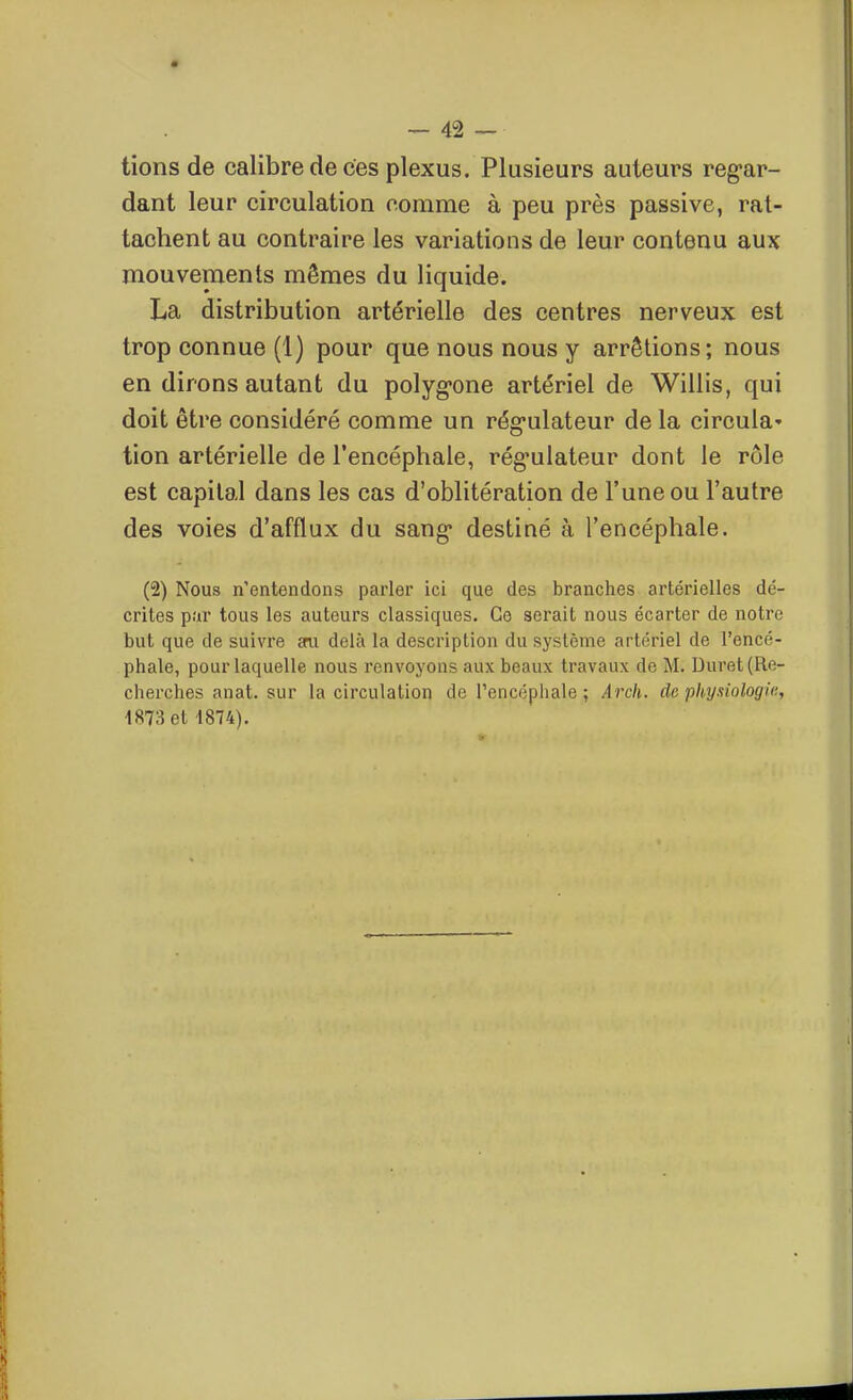 lions de calibre de ces plexus. Plusieurs auteurs reg-ar- dant leur circulation comme à peu près passive, rat- tachent au contraire les variations de leur contenu aux mouvements mêmes du liquide. La distribution artérielle des centres nerveux est trop connue (1) pour que nous nous y arrêtions; nous en dirons autant du polyg-one artériel de Willis, qui doit être considéré comme un rég-ulateur de la circula' tion artérielle de l'encéphale, rég'ulateur dont le rôle est capital dans les cas d'oblitération de l'une ou l'autre des voies d'afflux du sang* destiné à l'encéphale. (2) Nous n'entendons parler ici que des branches artérielles dé- crites par tous les auteurs classiques. Ce serait nous écarter de notre but que de suivre sru delà la description du système artériel de l'encé- phale, pour laquelle nous renvoyons aux beaux travaux de M. Duret (Re- cherches anat. sur la circulation de l'encéphale ; Arch. de pliysiologia, 1873 et 4874).