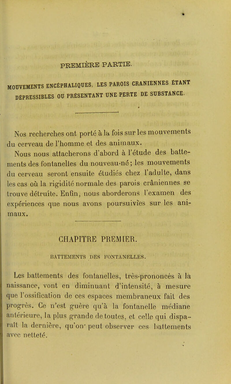 PREMIÈRE PARTIE. MOUVEMENTS ENCÉPHALIQUES, LES PAROIS CRANIENNES ÉTANT DÉPRESSIBLES OU PRÉSENTANT UNE PERTE DE SUBSTANCE- Nos recherches ont porté à la fois sur les mouvements du cerveau de l'homme et des animaux. Nous nous attacherons d'abord à l'étude des batte- ments des fontanelles du nouveau-né ; les mouvements du cerveau seront ensuite étudiés chez l'adulte, dans les cas où la rigidité normale des parois crâniennes se trouve détruite. Enfin, nous aborderons l'examen des expériences que nous avons poursuivies sur les ani- maux. CHAPITRE PREMIER. BATTEMENTS DES FONTANELLES. Les battements des fontanelles, très-prononcés à la naissance, vont en diminuant d'intensité, à mesure que l'ossification de ces espaces membraneux fait des prog-rès. Ce n'est g-uère qu'à la fontanelle médiane antérieure, la plus g-rande de toutes, et celle qui dispa- raît la dernière, qu'on* peut observer ces battements avec netteté.