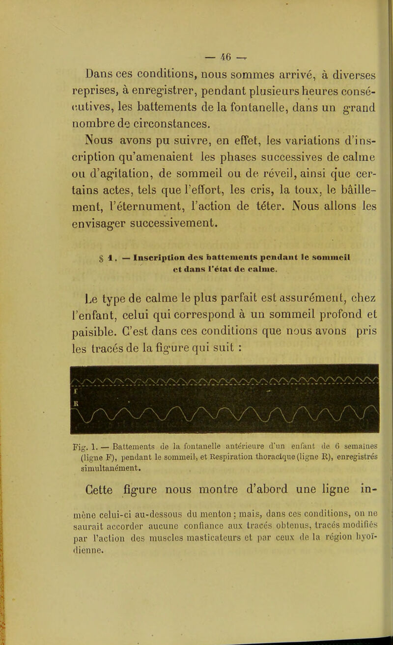 — m Dans ces conditions, nous sommes arrivé, à diverses reprises, à enreg-istrer, pendant plusieurs heures consé- cutives, les battements de la fontanelle, dans un g-rand nombre de circonstances. Nous avons pu suivre, en effet, les variations d'ins- cription qu'amenaient les phases successives de calme ou d'ag-ilation, de sommeil ou de réveil, ainsi que cer- tains actes, tels que l'effort, les cris, la toux, le bâille- ment, l'éternument, l'action de téter. Nous allons les envisag-er successivement. 51.— Inscription des battements pendant le sommeil et dans l'état de ealme. Le type de calme le plus parfait est assurément, chez l'enfant, celui qui correspond à un sommeil profond et paisible. C'est dans ces conditions que nous avons pris les tracés de la figure qui suit : pijr. 1. — Battements de la fontanelle iintéi-ieure d'un enl'ant de G semaines (ligne F), i)endant le sommeil, et Respiration thoracique (ligne R), enregistrés simultanément. Cette fîgure nous montre d'abord une ligne in- mène celui-ci au-dessous du menton; mais, dans ces conditions, on no saurait accorder aucune confiance aux tracés obtenus, tracés modifiés par l'action des muscles masticateurs et par ceux de la région liyoï- dienne.