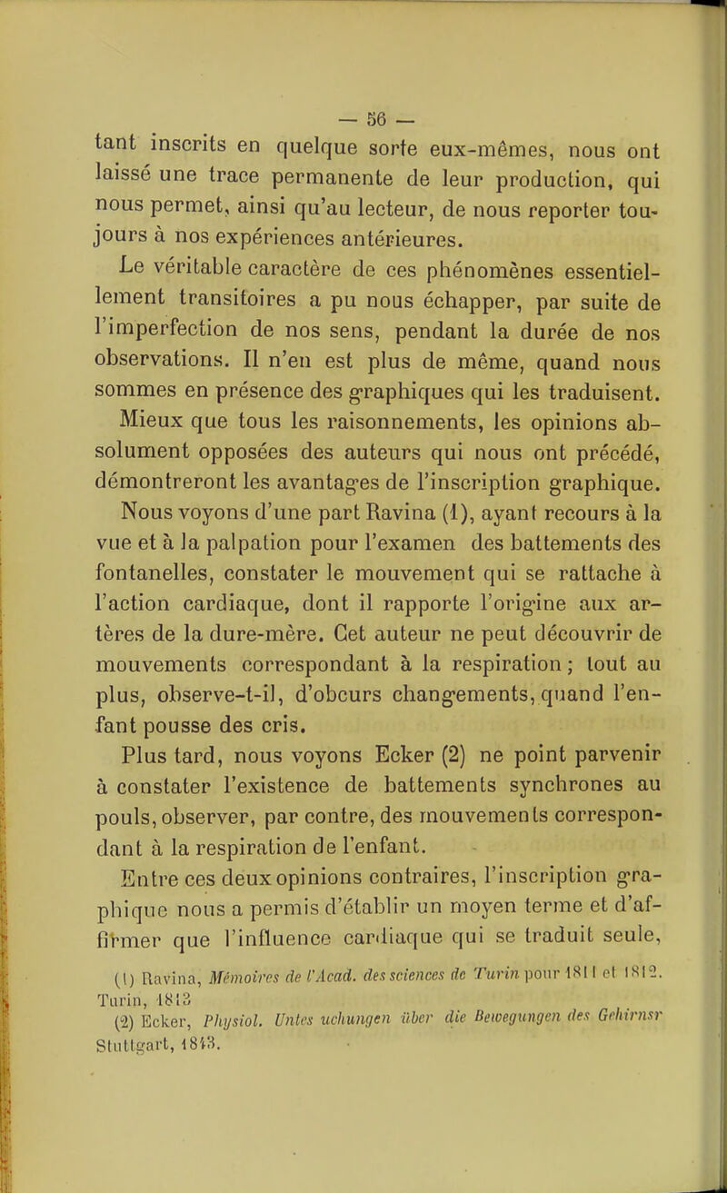 tant inscrits en quelque sorte eux-mêmes, nous ont laissé une trace permanente de leur production, qui nous permet, ainsi qu'au lecteur, de nous reporter tou- jours à nos expériences anténeures. Le véritable caractère de ces phénomènes essentiel- lement transitoires a pu nous échapper, par suite de l'imperfection de nos sens, pendant la durée de nos observations. II n'en est plus de même, quand nous sommes en présence des graphiques qui les traduisent. Mieux que tous les raisonnements, les opinions ab- solument opposées des auteurs qui nous ont précédé, démontreront les avantag-es de l'inscription graphique. Nous voyons d'une part Ravina (1), ayant recours à la vue et à la palpation pour l'examen des battements des fontanelles, constater le mouvement qui se rattache à l'action cardiaque, dont il rapporte l'orig-ine aux ar- tères de la dure-mère. Cet auteur ne peut découvrir de mouvements correspondant à la respiration ; tout au plus, observe-t-il, d'obcurs chang-ements, quand l'en- fant pousse des cris. Plus tard, nous voyons Ecker (2) ne point parvenir à constater l'existence de battements synchrones au pouls, observer, par contre, des mouvements correspon- dant à la respiration de l'enfant. Entre ces deux opinions contraires, l'inscription gra- phique nous a permis d'établir un moyen terme et d'af- fitoer que l'influence cardiaque qui se traduit seule, (1) Ravina, Mémoires de l'Acad. dessciences de Turin pour 1811 et Tarin, 1813 (2) Ecker, Physiol. Unies uchungen ûhcr die Bewegiingen des Gehirnsr Stuttgart, 18 i3.