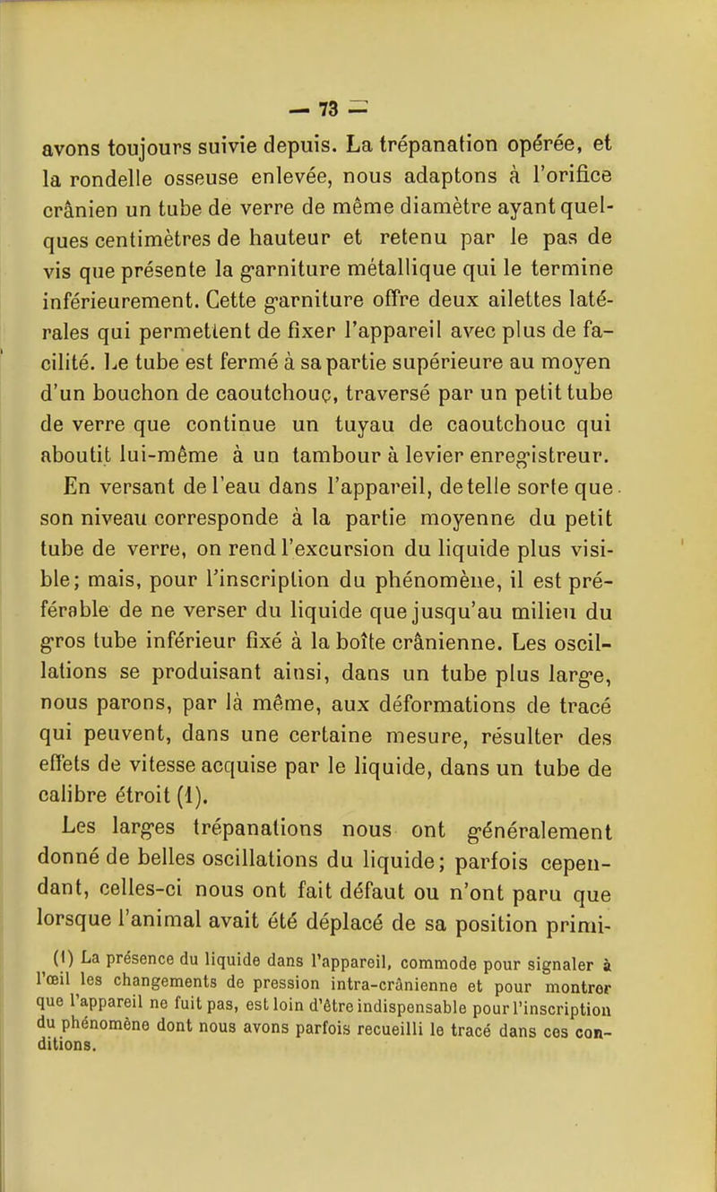 avons toujours suivie depuis. La trépanation opérée, et la rondelle osseuse enlevée, nous adaptons à l'orifice crânien un tube de verre de même diamètre ayant quel- ques centimètres de hauteur et retenu par le pas de vis que présente la g-arniture métallique qui le termine inférieurement. Cette g-arniture offre deux ailettes laté- rales qui permettent de fixer l'appareil avec plus de fa- cilité. Le tube est fermé à sa partie supérieure au moyen d'un bouchon de caoutchouc, traversé par un petit tube de verre que continue un tuyau de caoutchouc qui aboutit lui-même à un tambour à levier enreg-istreur. En versant de l'eau dans l'appareil, dételle sorte que. son niveau corresponde à la partie moyenne du petit tube de verre, on rend l'excursion du hquide plus visi- ble; mais, pour Tinscription du phénomène, il est pré- férable de ne verser du liquide que jusqu'au milieu du g-ros tube inférieur fixé à la boîte crânienne. Les oscil- lations se produisant ainsi, dans un tube plus large, nous parons, par là même, aux déformations de tracé qui peuvent, dans une certaine mesure, résulter des eflets de vitesse acquise par le liquide, dans un tube de cahbre étroit (1). Les larg-es trépanations nous ont g-énéralement donné de belles oscillations du hquide; parfois cepen- dant, celles-ci nous ont fait défaut ou n'ont paru que lorsque l'animal avait été déplacé de sa position primi- ^ (1) La présence du liquide dans l'appareil, commode pour signaler à l'œil les changements de pression intra-crânienne et pour montrer que l'appareil ne fuit pas, est loin d'être indispensable pour l'inscription du phénomène dont nous avons parfois recueilli le tracé dans ces con- ditions.